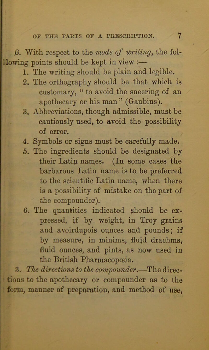 j8. With respect to the mode of writing, the fol- llowing points should be kept in view :— 1. The writing should be plain and legible. 2. The orthography should be that which is customary, “ to avoid the sneering of an apothecary or his man ” (Gaubius). 3. Abbreviations, though admissible, must be cautiously used, to avoid the possibility of error. 4. Symbols or signs must be carefully made. 5. The ingredients should be designated by their Latin natnes. (In some cases the barbarous Latin name is to be preferred to the scientific Latin name, when there is a possibility of mistake on the part of the compounder). 6. The quantities indicated should be ex- pressed, if by weight, in Troy grains and avoirdupois ounces and pounds; if by measure, in minims, fluid drachms, fluid ounces, and pints, as now used in the British Pharmacopoeia. 3. The directions to the compounder.—The direc- tions to the apothecary or compounder as to the form, manner of preparation, and method of use,