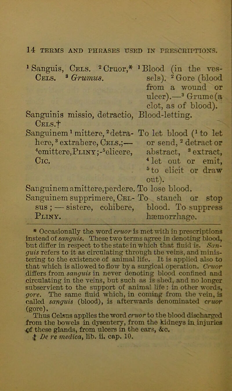 ’ Sanguis, Cels. * Cruor,* ' Blood (in the vcs- Cels. ® Grumus. sels). * Gore (blood from a wound or ulcer).—® Grume (a clot, as of blood). Sanguinis missio, detractio. Blood-letting. CELS.f Sanguinem’ mittere,detra- To let blood (* to let here, ® extrahere. Cels.;— or send, ^ detract or ^emittere,Flint;-®elicere, abstract, ® extract, Cic. ^ let out or emit, ®to elicit or draw out). Sanguinemamittere,perdere. To lose blood. Sanguinem supprimere. Cel-To stanch or stop sus ; — sistere, cohibere, blood. To suppress Pliny. hsemorrliage. * Occasionally the word cruor is met with in prescriptions instead of sanguis. These two terms agree in denoting blood, but differ in respect to the state in which that fluid is. San- guis refers to it as circulating through the veins, and minis- tering to the existence of animal life. It is applied also to that which is allowed to flow by a surgical operation. Cruor differs from sanguis in never denoting blood confined and circulating in the veins, but such as is shed, and no longer subservient to the support of animal life : in other words, gore. Tlie same fluid which, in coming from the vein, is called sanguis (blood), is afterwards denominated cruor (gore). Thus Celsus applies the word amor to the blood discharged from the bowels in dysentery, from the kidneys in injuries ^ these glands, from ulcers in the ears, &o. 4 De re medlca, lib. ii. cap. 10.