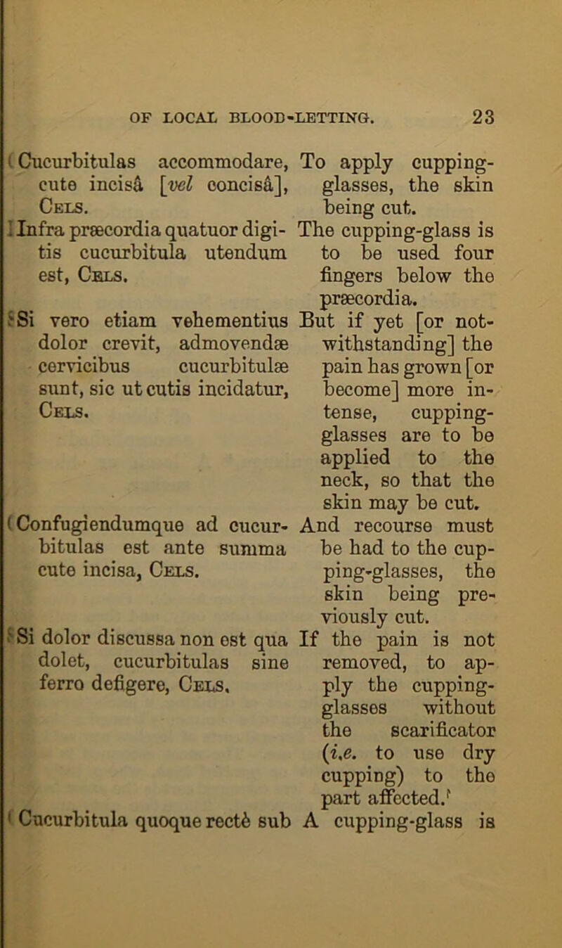 (Cucurbitulas accommodare, To apply cupping- cute incisS, \ycl concisd], glasses, the skin Cels. being cut. Ilnfraprsecordiaquatuordigi- The cupping-glass is tis cucurbitula utendum to be used four est, Cels. fingers below the prsecordia. ?Si vero etiam vehementius But if yet [or not- withstanding] the pain has grown [or become] more in- tense, cupping- glasses are to be applied to the neck, so that the skin may be cut. (Confugiendumque ad cucur- And recourse must bitulas est ante summa be had to the cup- cute incisa, Cels. ping-glasses, the skin being pre- viously cut. Si dolor discussa non est qua If the pain is not dolet, cucurbitulas sine removed, to ap- ferro defigere. Cels, ply the cupping- glasses without the scarificator (i.e. to use dry cupping) to the part affected.^ ' Cucurbitula quoque rectfe sub A cupping-glass is dolor crevit, admovendse cervicibus cucurbitulse sunt, sic ut cutis incidatur, Cels.