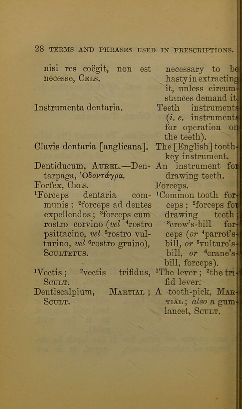 nisi res coegit, non est necesse, Cels. Instrumenta dentaria. Claris dentaria [anglicana]. Dentiducum, Attrel.—Den- tarpaga, ’OSovrdypa. Forfex, Cels. •Forceps dentaria com- munis : ^forceps ad dentes expellendos; ^forceps cum rostro corvino (vel ^rostro psittacino, wl ®rostro vul- turino, vel “rostro gruino), SCULTETIJS. •Vectis; Vectis trifidus, SCXJXT. Dentiscalpium, Martiar ; SCHLT. necessary to hasty in extracting it, unless circum^ stances demand itL Teeth instrument! (i. e. instrument! for operation on the teeth). The [English] tooth key instrument. An instrument fo! drawing teeth. Forceps. •Common tooth fort ceps ; Creeps foi; drawing teeth ®crow’s-bill fori ceps (or •parrot’s ! bill, or “vulture’s- bill, or “crane’s- bill, forceps). I •The lever ; *the tri| fid lever; A tooth-pick. Mar TiAi; also a gum i lancet, Scult,