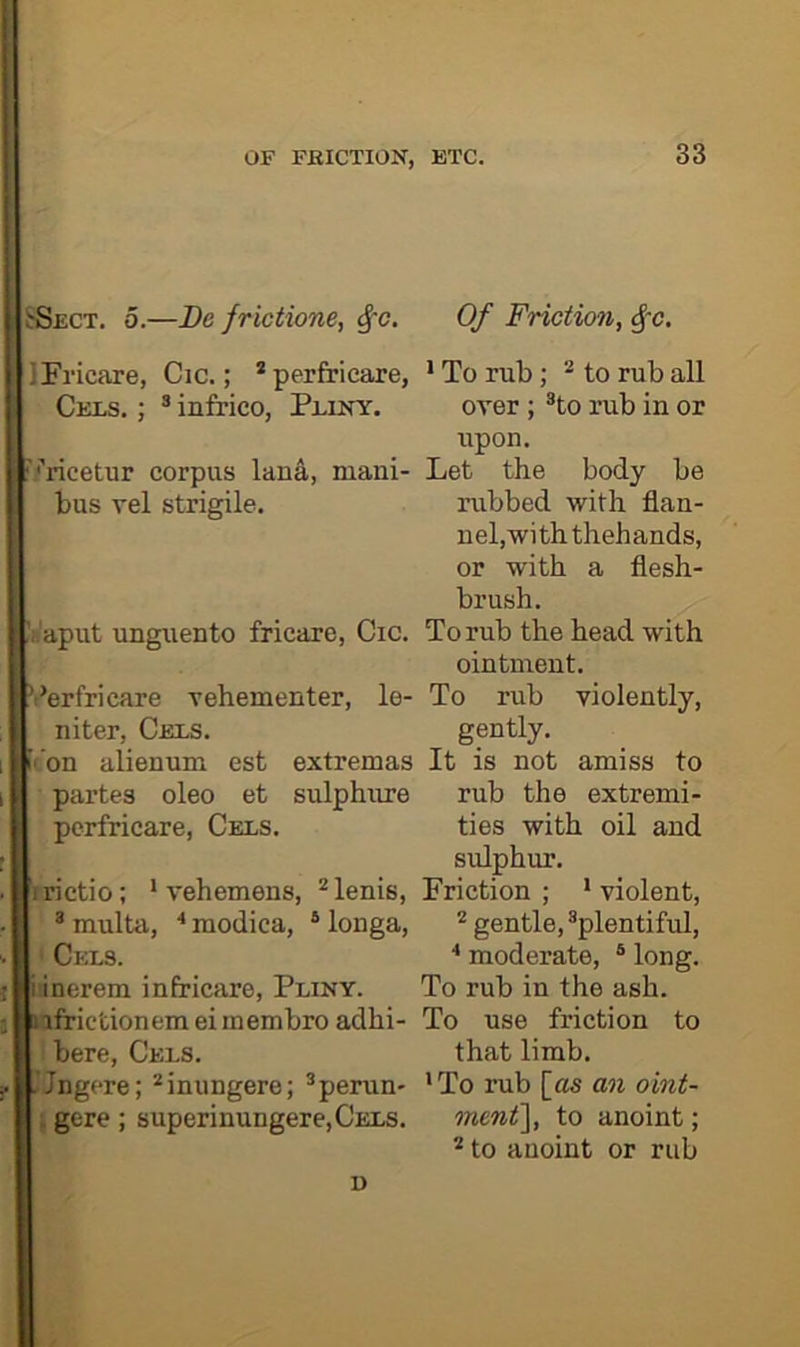 OF FRICTION, BTC. SSect. 0.—De frictione, ^~c. Of Friction, ^~c. IFi’icare, Cic.; *perfricare, • To rub; * to rub all Cbls. ; ® infrico, Pliny. over ; ®to rub in or upon. '.''ricetur corpus lana, mani- Let the body be bus vel strigile. rubbed with flan- nel,with thehands, or with a flesh- brush. !fi'aput unguento fricare, Cic. To rub the head with ointment. ’I'erfricare rehementer, le- To rub violently, niter. Cels. gently. ’•’on alienum est extremas It is not amiss to partes oleo et sulphure rub the extremi- pcrfricare. Cels. ties with oil and sulphur. irictio; ‘ vehemens, *lenis, Friction; ’violent, ^multa, ■'raodica, *longa, * gentle, ^plentiful. Cels. ■' moderate, ® long, i inerera infricare, Pliny. To rub in the ash. nfrictionemeimembro adhi- To use friction to here. Cels. that limb. .’Jngere; *iniingere; ®perun- ’To rub [as an oint- i gcre ; superinungere,CELS. mcnt^, to anoint; * to anoint or rub