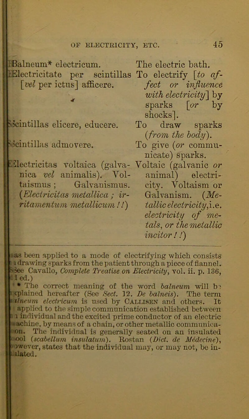 BBalneum* electricum. t'Electricitate per scintillas \yel per ictus] afficere. ?v5cintillas elicere, educere. Scintillas admovere, iilectricitas voltaica (galva- nica vel animalis). Vol- ta ismus ; Galvanismus. {Eleciricitas metcdlica ; ir- ritamentum metallicum /.') The electric bath. To electrify \to af- fect or influence with electricity^ by sparks \or by shocks]. To draw sparks (from the body). To give {or commu- nicate) sparks. Voltaic (galvanic or animal) electri- city. Voltaism or Galvanism. {Me- tallic electricity,\.Q. electricity of me- tals, or the metallic incitor ! !) Has been applied to a mode of electrifying which consists ! 1 drawing sparks from the patient through a piece of flannel. »3ee Cavallo, Complete Treatise on Electricity, vol. ii. p. 136, 11 ed.) * • The correct meaning of the word balneum will b'i trplained hereafter (See Sect. 12. De halneis). The term \ilneum electricum is used by Cai.lisen and others. It applied to the simple commnnication established between J1 individnal and the excited prime conductor of an electric machine, by means of a chain, or other metallic commuiiiea- ivon. The individual is generally seated on an insulated <>>ool (scabellum insulatum). Rostan (Diet, de AUdecine), 5 Dwover, states that the individual may, or may not, be in- itiated.