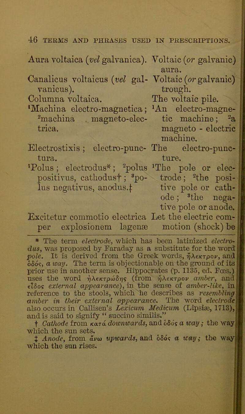 Aura voltaica {vd galvanica). Voltaic {or galvanic) aura. Canalicus voltaicus (wZ gal- Voltaic (or galvanic) vanicus). trough. Columna voltaica. The voltaic pile. ‘Machina electro-magnetica; *An electro-magne- ^machina . magneto-elec- tic machine; ^ trica. magneto - electric machine. Electrostixis ; electro-punc- The electro-punc- tura. ture. ‘Polus; electrodus*; -polus 'The pole or elec- positivus, cathodusf; ^po- trode; ^the posi-; lus negativus, anodus.j: tive pole or cath-1 ode; *the nega-j tive pole or anode. Excitetur commotio electrica Let the electric com- per explosionem lagenJB motion (shock) he * The term electrode, which has been latinized electro- dus, was proposed by Faraday as a substitute for the word pole. It is derived from the Greek words, ^Kcktpov, and oSoT, a way. The term is objectionable on the ground of its prior use in another sense. Hippocrates (p. 1135, ed. Foes.) uses the word r)\eKTpu>&r)i (from ijAeK-rpov amber, and elSos external appearance), in the sense of amher-like, in reference to the stools, which he describes as resembling amber in their external appearance. The word electrode also occm'S in Oallisen’s Lexicum Medicum (Lipsise, 1713), and is said to signify “ succino similis.” t Cathode from /card downwards, and bS6s a way; the way which the sun sets. t Anode, from avu> upwards, and 6S6<; a way^ the wayj which the sun rises.