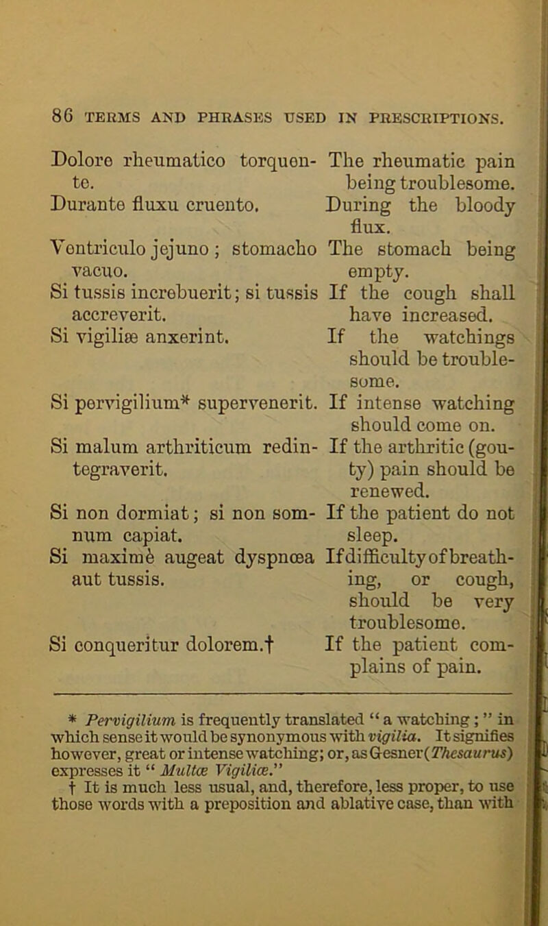 Doloro rheumatico torquen- The rheumatic pain to. being troublesome. Durante fluxu cruento. During the bloody flux. Vontriculo jejuno; stomacho The stomach being vacuo. empty. Si tussis increbuerit; si tussis If the cough shall accreverit. have increased. Si vigilise anxerint. If the ivatehings should be trouble- some. Si pervigilium* supervenerit. If intense watching should come on. Si malum arthriticum redin- If the arthritic (gou- tegraverit. ty) pain should be renewed. Si non dormiat; si non som- If the patient do not num capiat. sleep. Si maxim^ augeat dyspnoea Ifdilficultyofbreath- aut tussis. ing, or cough, shoidd be very troublesome. Si conquer] tur dolorem.f If the patient com- plains of pain. * Pervigilium is frequently translated “ a watching; ” in which sense it would be synonymous with vigilia. It signifies however, great or intense watching; or,asGresner(2%Ma!/ras) expresses it “ MuUce Vigilioe. t It is much less usual, and, therefore, less proper, to use those words with a preposition and ablative case, than vdth