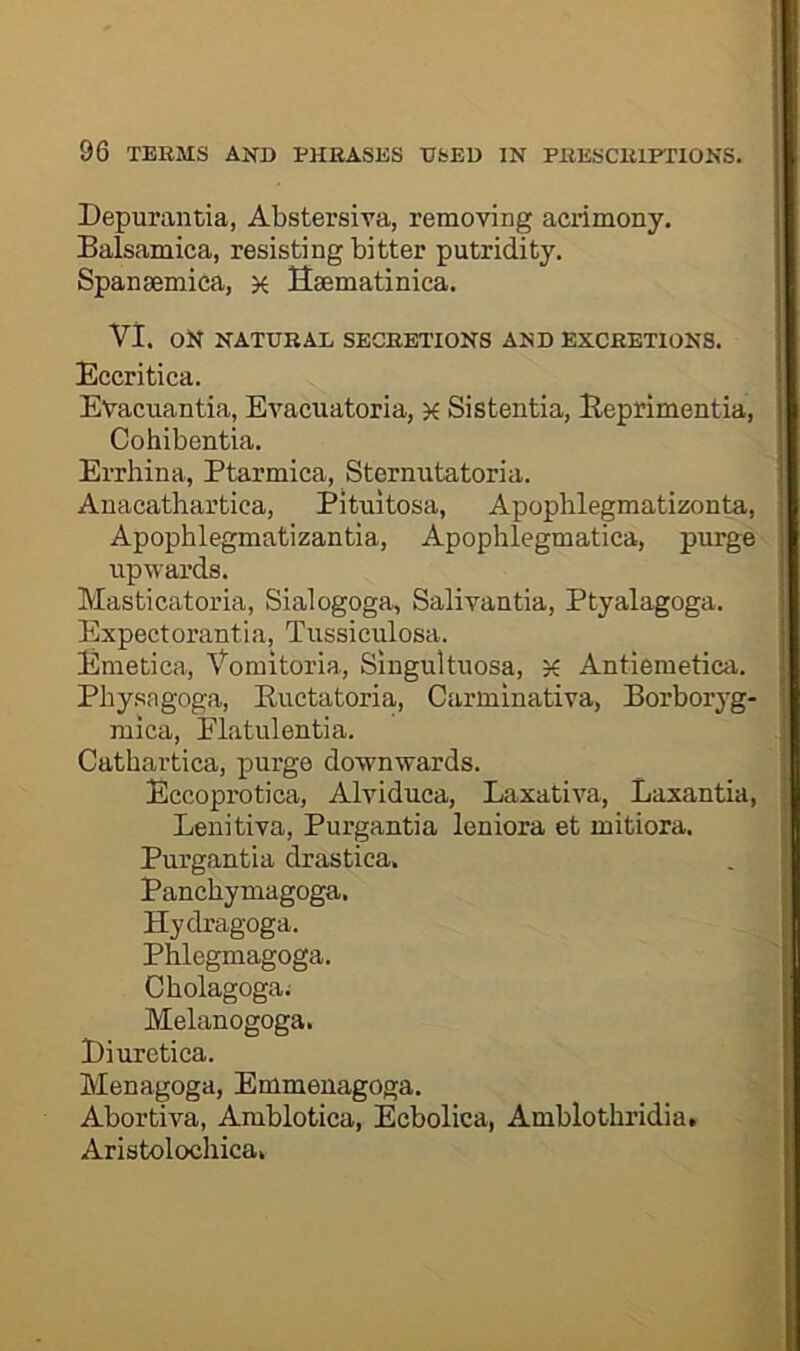 Depurantia, Abstersiva, removing acrimony. J Balsamica, resisting bitter putridity. i Spansemica, ^ Ssematinica. ? VI. ON NATURAL SECRETIONS AND EXCRETIONS. i Eccritica. Evacuantia, Evacuatoria, k Sistentia, Beprimentia, [ Cohibentia. „ Errhina, Ptarmica, Sternutatoria. i Anacathartica, Pitultosa, Apoplilegmatizonta, j Apophlegmatizantia, Apophlegmatica, purge upwards. i Masticatoria, Sialogoga, Salivantia, Ptyalagoga. J Expectorantia, Tussiculosa. Emetica, Vomitoria, Singultuosa, x Antiemetica. ■' Pbysagoga, Buctatoria, Carminativa, Borboryg- , mica, Flatulentia. Catbartica, purge downwards. Eccoprotica, Alviduea, Laxativa, Laxantia, Lenitiva, Purgantia leniora et mitiora. Purgantia drastica. Panchymagoga. Hydragoga. Phlegmagoga. Cholagoga; Melanogoga. Biuretica. Menagoga, Emmeuagoga. : Abortiva, Amblotica, Ecbolica, Amblothridia. Aristolochica. t