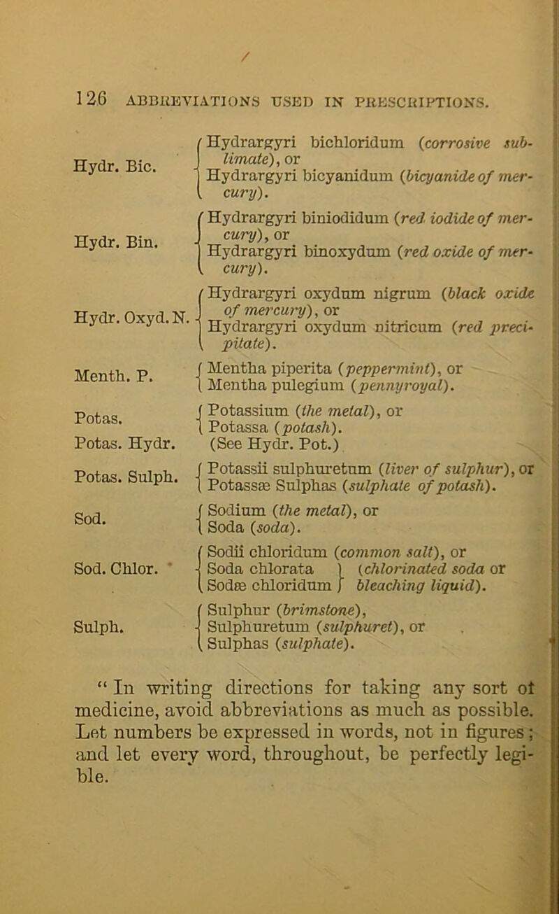 / 126 ABBIiEVIATIONS TTSED IN PKESCIUPTIONS. Hydr. Bic. Hydr. Bin. (Hydrargyri bichloridum (corrosive sub- Umate), or Hydrargyri bicyanidum (bicyanide of mer- cury). ' Hydrargyri biniodidum (red, iodide of mer- cury), or Hydrargyri binoxydmn (red oxide of mer- . cury). 1 Hydrargyri oxydnm nigrum (black oxide ofmercM-y),ox Hydrargyri oxydum nitricum (red preci- pitate). Mentb. P. Potas. Potas. Hydr. Potas. Sulph. Sod. Sod.Chlor. * Sulph. f Mentha piperita (peppermint), or 1 Mentha pulegiuni (pennyroyal). ( Potassium (the metal), or I Potassa (potash). (See Hydr. Pot.) f Potassii sulphuretnm (liver of sulphur), or 1 PotassEe Sulphas (sulphate of potash). f Sodium (the metal), or t Soda (soda). ' Sodii chloridum (common salt), or ■ Soda chlorata 1 (chlorinated soda or , SodtB chloridum J bleaching liquid). Sulphur (brimstone), ■ Sulphuretum (sulphuret), or , Sulphas (sulphate). “ In writing directions for taking any sort ot medicine, avoid abbreviations as much as possible. Let numbers be expressed in words, not in figures; iind let every word, throughout, be perfectly legi- ble.