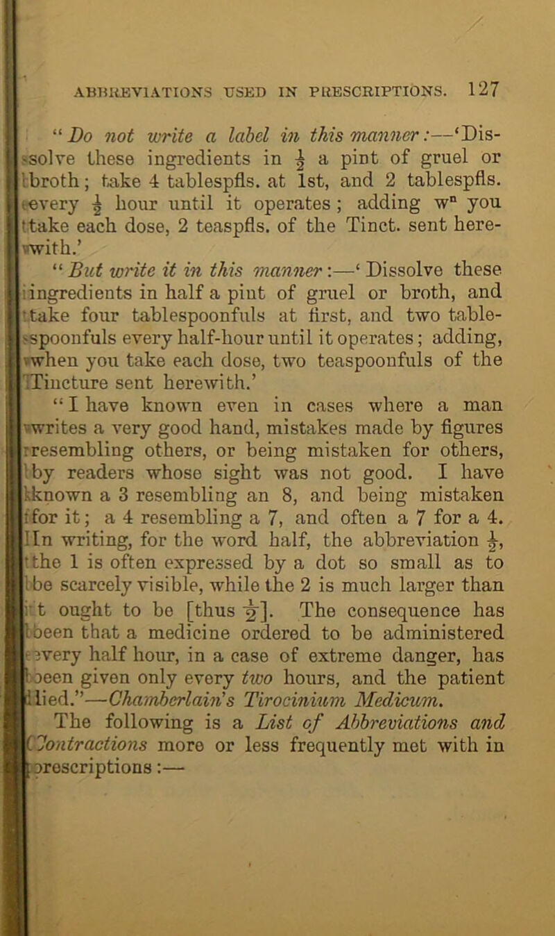 '‘Do not write a label in this manner:—‘Dis- ssolve these ingredients in | a pint of gruel or tbroth; take 4 tablespfls. at 1st, and 2 tablespfls. eevery ^ hour until it operates; adding you ttake each dose, 2 teaspfls. of the Tinct. sent here- uwith.’ “ But write it in this manner;—‘ Dissolve these iangredients in half a pint of gruel or broth, and ttake four tablespoonfuls at first, and two table- ^spoonfuls every half-hour until it operates; adding, when you take each dose, two teaspoonfuls of the ITincture sent herewith.’ “ I have known even in cases where a man writes a very good hand, mistakes made by figures rresembling others, or being mistaken for others, Iby readers whose sight was not good. I have kknown a 3 resembling an 8, and being mistaken 1 for it; a 4 resembling a 7, and often a 7 for a 4. I In writing, for the word half, the abbreviation tthe 1 is often expressed by a dot so small as to I be scarcely visible, while the 2 is much larger than i: t ought to be [thus The consequence has Ibeen that a medicine ordered to be administered 63very half hour, in a case of extreme danger, has loeen given only every two hours, and the patient Hied.”—Chamberlain's Tirocinium Mcdioum. H The following is a List of Abbreviations and WC'doyitractions more or less frequently met with in Korescriptions;—