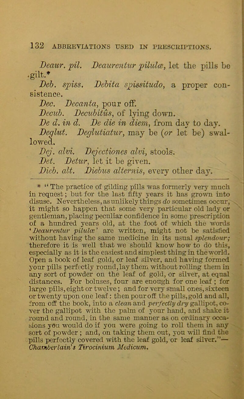 Beaur. pil. Beaurentur pUulm, let the pills be •gilt.* Beh. spiss. Bcbita spissitudo, a proper con- sistence. Bee. Bccanta, pour off. Becub. Becubitus, of lying down. Be d. in d. Be die in diem, from day to day. Beglut. Beglutiatur, may be (or let be) SM'al- lowed. Bej. edvi. Bejcctiones alvi, stools. Bet. Betur, let it be given. Bicb. alt. Biebics alternis, every other day. * “ The practice of gilding pills was formerly very much in request; but for the last fifty years it has grown into disuse. Nevertheless,asunlikelythings do sometimes occur, it might so happen that some very particular old lady or gentleman, placing peculiar confidence in some prescription of a hundred years old, at the foot of which the words 'Beaurentur pilulce’ are written, might not be satisfied without having the same medicine in its usual splendour; therefore it is weU that we should know how to do this, especially as it is the easiest and simplest thing in the world. Open a book of leaf gold, or leaf silver, and having formed your pills perfectly round, lay them without rolling them in any sort of powder on the leaf of gold, or silver, at equal distances. For boluses, four are enough for one leaf ; for large pills, eight or twelve; and for very small ones, sixteen or twenty upon one leaf: then pour oil thepiUs,gold and all, from off the book, into a clean and perfectly dry gallipot, co- ver the gallipot with the palm of your hand, and shake it round and round, in the same manner as on ordinary occa- sions you would do if yon were going to roll them in any sort of powder ; and, on taking them out, you vill find the pills perfectly covered with the leaf gold, or leaf silver.”— Chamberlain’s Tirocinium Mcdicum,