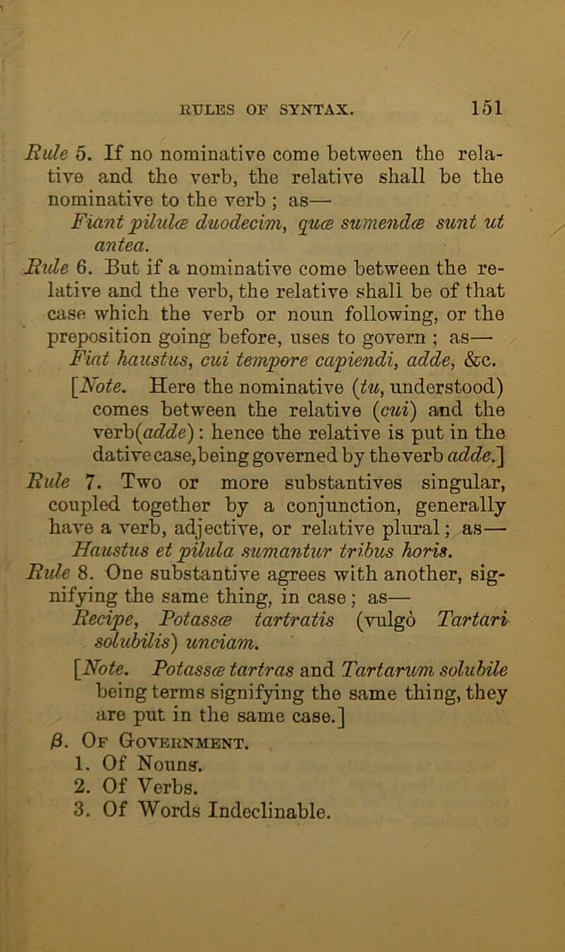 Rule 5. If no nominative come between the rela- tive and the verb, the relative shall be the nominative to the verb ; as— Fiant pUul<s duodecim, quw sumendcB sunt ut antea. Rtde 6. But if a nominative come between the re- lative and the verb, the relative shall be of that case which the verb or noun following, or the preposition going before, uses to govern ; as— Fiat haustus, cui tempore capiendi, adde, &c. [Note. Here the nominative (tu, understood) comes between the relative {cui) and the VBxh{adde): hence the relative is put in the dative case,being governed by theverb adde,^ Rule 7. Two or more substantives singular, coupled together by a conjunction, generally have a verb, adjective, or relative plural; as— Haustus et pilula sumantur tribus horis. Ride 8. One substantive agrees with another, sig- nifying the same thing, in case; as— Recipe, Potass^ tartratis (vulgo Tartari solubilis) unciam. [Note. Potasses tartras and Tartarum solubile being terms signifying the same thing, they are put in the same case.] )3. Of Goveknment. 1. Of Nouns. 2. Of Verbs. 3. Of Words Indeclinable.