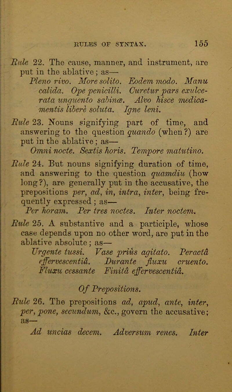 Rale 22. The cause, manner, and instrument, are put in the ablative; as— Pleno rivo. More solito. Eodem modo. Manu calida. Ope penicilli. Curetur pars exitlce- rata tmguento sahinm. Alvo hisce medioa- mentis libere soluta. Igne leni. Rule 23. Nouns signifying part of time, and answering to the question (when ?) are put in the ablative; as— Omni nocte. Sextis horis. Tempore matutino. Rule 24. But nouns signifying duration of time, and answering to the question quamdiu (how long?), are generally put in the accusative, the prepositions per, ad, in, intra, inter, being fre- quently expressed; as— Per Jioram. Per ires nodes. Inter noctem. Rule 25. A substantive and a participle, whose case depends upon no other word, are put in the ablative absolute; as— Urgente tussi. Vase prius agitato. Peraetd effervescentid. Durante fiuxu cruento. Fluxu cessante Finitd effervescentid. Of Prepositions. Rule 26. The prepositions ad, apud, ante, inter, per, pone, secundum, &c., govern the accusative; as— Ad uncias decern,. Adverstm, regies. Inter