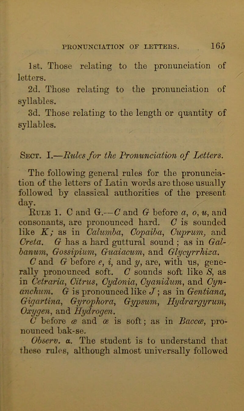 1st. Those relating to the pronunciation of letters. 2d. Those relating to the pronunciation of syllables. 3d. Those relating to the length or quantity of syllables. Sect. I.—Rules for the Pronunciation of Letters. The following general rules for the pronuncia- tion of the letters of Latin words are those usually followed by classical authorities of the present day. Kule 1. C and G-.—C and G before a, o, u, and consonants, are pronounced hard. C is sounded like K; as in Cahimba, Copaiba, Cuprum, and Creta. G has a hard guttural sound ; as in Gal- banum, Gossipium, Guaiacum, and Glycyrrhiza. C and G before e, i, and y, are, with us, gene- rally pronounced soft. C sounds soft like S, as in Cetraria, Citrus, Cydonia, Cyanidum, and Cyn- anchum. G is pronounced like as in Gentiana, Gigartina, Gyrophora, Gypsum, Hydrargyrum, Oxygen, and Hydrogen. C before (b and oe is soft; as in Baccce, pro- nounced bak-se. Observ. a. The student is to understand that these rules, although almost universally followed