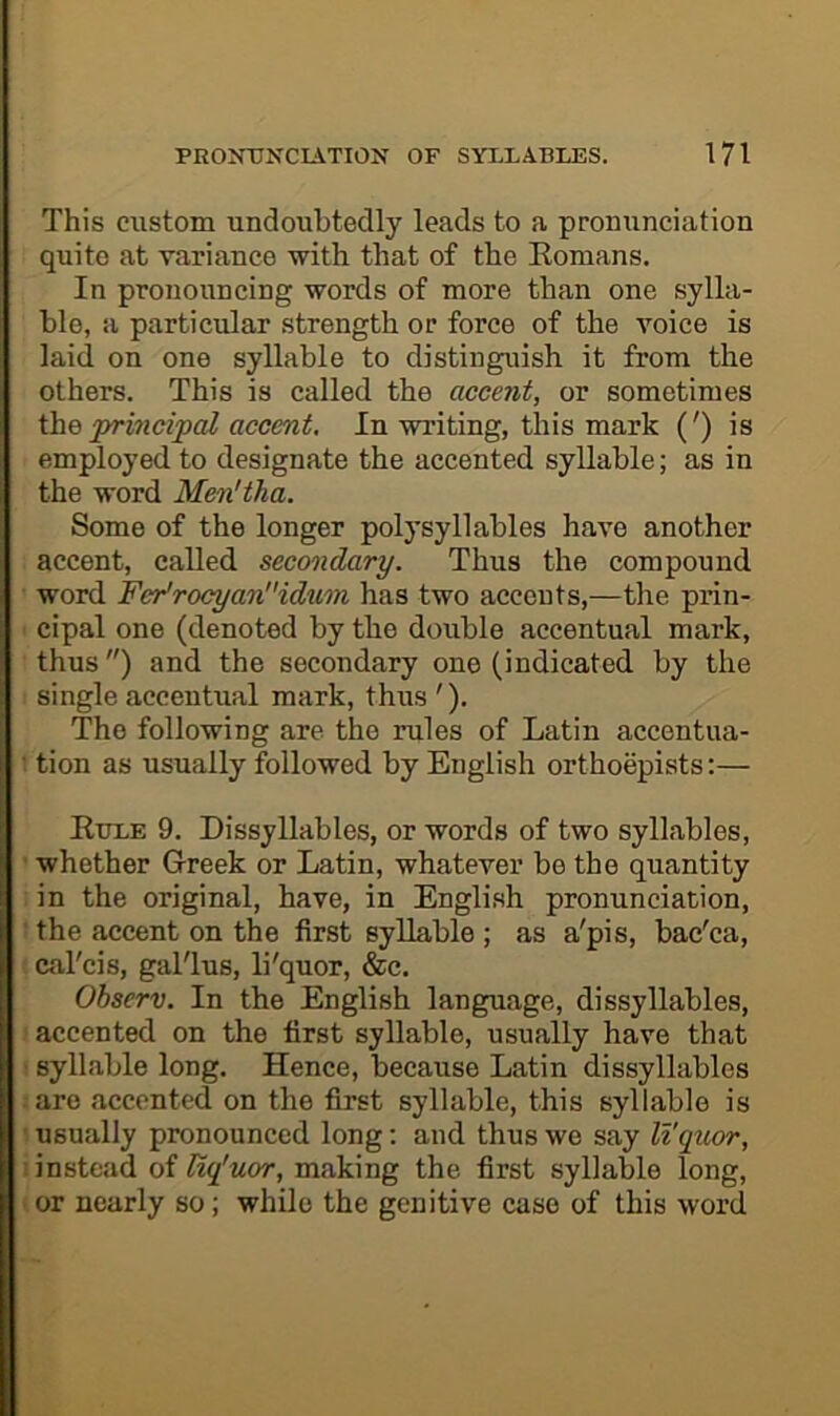 This custom undoubtedly leads to a pronunciation quite at variance with that of the Eomans. In pronouncing words of more than one sylla- ble, a particular strength or force of the voice is laid on one syllable to distinguish it from the others. This is called the accent, or sometimes ihe principal accent. In writing, this mark (') is employed to designate the accented syllable; as in the word Menltha. Some of the longer polysyllables have another accent, called secondary. Thus the compound word Fer'rocyan''idxim has two accents,—the prin- cipal one (denoted by the double accentual mark, thus) and the secondary one (indicated by the single accentual mark, thus '). The following are. the rules of Latin accentua- ■ tion as usually followed by English orthoepists:— Kule 9. Dissyllables, or words of two syllables, whether Greek or Latin, whatever be the quantity in the original, have, in Engli.sh pronunciation, the accent on the first syllable ; as a'pis, bac'ca, cal'cis, gal'lus, li'quor, &c. Observ. In the English language, dissyllables, accented on the first syllable, usually have that syllable long. Hence, because Latin dissyllables are accented on the first syllable, this syllable is usually pronounced long; and thus we say li'qxLor, : instead of liq'uor, making the first syllable long, or nearly so; while the genitive case of this word