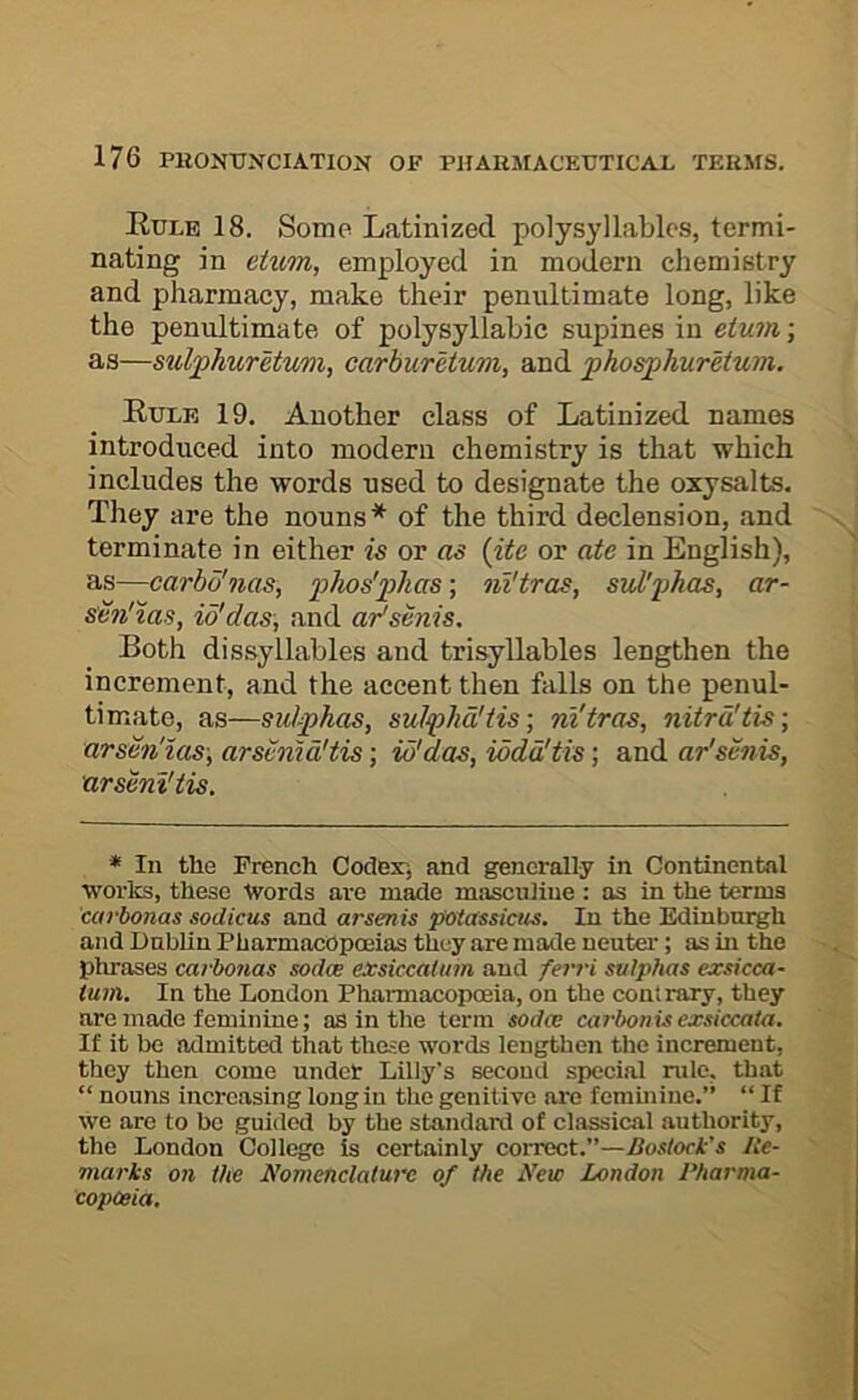 Eulb 18. Some Latinized polysyllables, termi- nating in eiirni, employed in modern chemistry and pharmacy, make their penultimate long, like the penultimate of polysyllabic supines in etum; as—suljphurUum, carburetum, and phosphurMum. Eulk 19. Another class of Latinized names introduced into modern chemistry is that which includes the words used to designate the oxysalts. They are the nouns* of the third declension, and terminate in either is or as {ite or ate in English), as—carbo'nas, 2^^<-os'phas; ni'tras, sid'phas, ar- s'm'zas, io'das, and aPsenis, Both dissyllables and trisyllables lengthen the increment, and the accent then falls on the penul- timate, as—sulphas, sulpha!tis] ni'tras, nitrd'tis-, arsen'ias-, arsvmd'tis; id'das, iodd'tis; and ar'senis, arseni'tis. * 111 the French Codex-, and generally in Continental works, these Words are made masculine : as in the terms carbonas sodicus and arsenis potassicus. In the Edinburgh and Dublin Pharmacopoeias they are made neuter; as in the phrases carbonas sodw exskcahim and ferri sulphas exsicca- tum. In the London Pharmacopoeia, on the contrary, they are made feminine; as in the term sodw cai-bonisexsiccaia. If it be admitted that these words lengthen the increment, they then come under Lilly's second special mle, that “ nouns increasing long in the genitive are femmiue.” “ If we are to be guided by the standard of classical authority, the London College is certainly correct.”—Boslock’s lie- marks on the Nomenclature of the New London Pharma- copoeia,