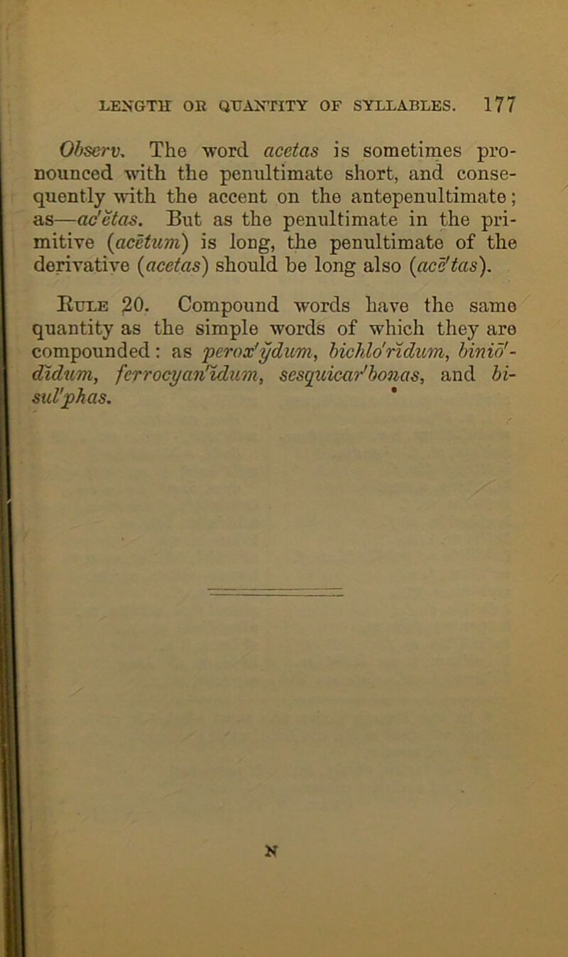 Observ, The 'word acetas is sometimes pro- nounced with the pemdtimato short, and conse- quently with the accent on the antepenultimate; as—ac'ctas. But as the pemdtimate in the pri- mitive (acettm) is long, the penultimate of the derivative (acetas) should be long also (aca'tas). Etjle 20. Compound words have the same quantity as the simple words of which they are compounded: as perox'ydum, hichldridum, binio'- didum, fcrrocyaii'tdum, sesquicar'bonas, and bi- sul'phas. 1 N