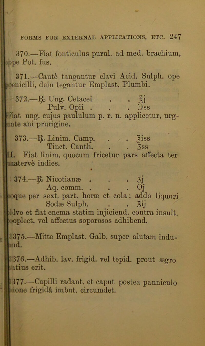 370. —Fiat fonticuhis purul. acl med. brachium, oppe Pot. fus. 371. —Caut^ tangantiir clavi Acid. Sulpli. ope wenicilli, dein tegantur Emplast. Plumbi. 372. —Ung. Cetacei . . Pulv. Opii . . . iJss ’iat ung. cujus paululum p. r. n. applicetur, urg- nnte ani prurigine. 373. —1^ Linim. Camp. . . Jiss Tinct. Canth. . . 3ss [. Fiat linim. quocum fricetur pars aiFecta ter terv6 indies. . 374.—Nicotianse . . • 3j Aq. comm. . . • Qj ique per sext. part, horae et cola; adde liquori Sodse Sulph. . • 5ij Mve et fiat enema statim injiciend. contra insult, •oplect. vel afFectus soporosos adhibend. 3375.—Mitte Emplast. Galb. super alutam indu- ad. )376.—Adhib. lav. frigid, vol tepid, prout gegro vtius erit. 177.—Capilli radant. et caput postea panniculo done frigicUi, imbut. circumdet.
