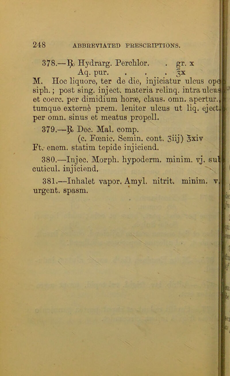 378. —1^ Hydrarg. Perchlor, , gr. x Aq. pur. . . . 3X M. Hoc liquore, ter de die, injiciatur ulcus opi siph.; post sing, inject, materia relinq. intraulcu; et coerc. per diraidium horse, claus. omn. apertur. tumque extern^ prem. leniter ulcus ut liq. eject per omn. sinus et meatus propell. 379. —5° Mai. comp. (c. Poenic. Semin, cont. 3iij) 3xiv Ft. enem. statim tepide injiciend. 380. —Injec. Morph, hypoderm. minim, vj. su' cuticul. injiciend, 381. —Inhalet vapor. Amyl, nitrit. minim, v urgent, spasm.