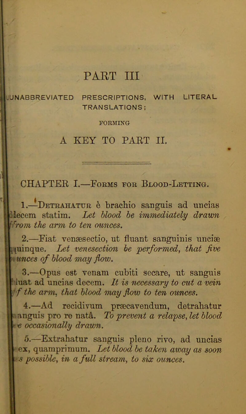 PART III UUNABBREVIATED PRESCRIPTIONS, WITH LITERAL TRANSLATIONS: FORiriNG A KEY TO PAET II. CHAPTER I.—Eokms for Blood-Letting. 1. —Detrahatdr 6 bracliio sanguis ad uncias decern statim. Let blood be immediately drawn 'from the arm to ten ov,nces. 2. —Fiat vensesectio, ut fliiant sanguinis uncise Huinque. Let venesection he 'performed, that five ounces of blood may jlow. 3. —Opus est venam cubiti secure, ut sanguis ^luat ad uncias decern. It is necessary to cut a vein If the arm, that blood may flow to ten ounces. 4. —Ad recidivum prsecavendum, detrahatur anguis pro re natA. To prevent a relaiyse, let blood « occasionally drawn. 5.—Extrahatur sanguis pleno rivo, ad uncias ex, quamprimum. Let blood be taken away as soon s possible, in a ftdl stream, to six ounces.