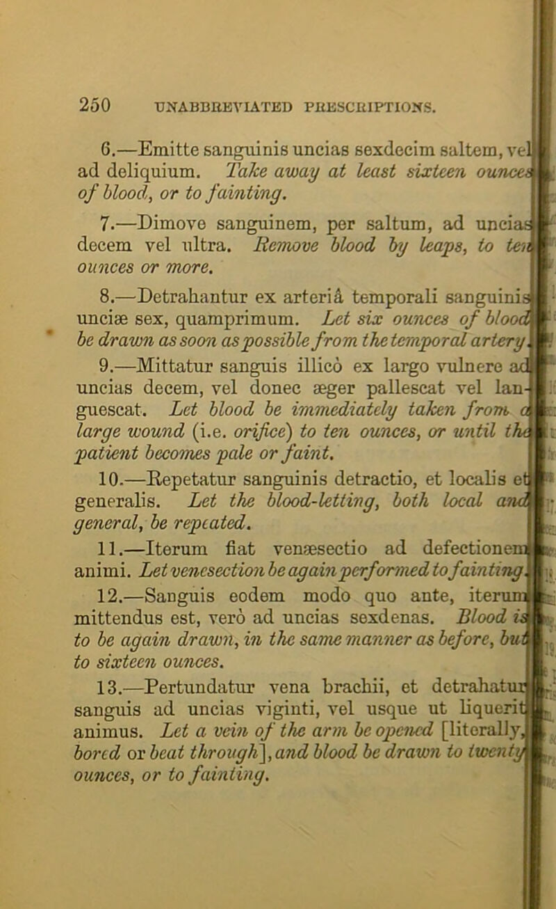 6. —Emitte sanguinis uncias sexdecim saltern, ve ad deliquium. Take away at least sixteen ounces of blood, or to fainting. 7. —Dimove sanguinem, per saltum, ad unciai decern vel ultra. Remove blood by leaps, to tei^ ounces or more. 8. —Detrahantur ex arterid temporali sanguini uncise sex, quamprimum. Let six ounces of bloi be drawn as soon as possible from the temporal artery 9. —Mittatur sanguis illico ex largo vulnere uncias decern, vel donee aeger pallescat vel Ian guescat. Let blood be immediately taken from large wound (i.e, orifice) to ten ounces, or until t. patient becomes pale or faint. 10-—Eepetatur sanguinis detractio, et locaL's e generalis. Let the blood-letting, both local an general, be repeated. 11. —Iterum fiat venseseetio ad defectionei animi. Let venesection beagainperformed tofainting. 12. —Sanguis eodem modo quo ante, ite: mittendus est, vero ad uncias sexdenas. Blood to be again drawn, in the saTne manner as before, bui to sixteen ounces. 13. —Pertundatur vena brachii, et detrahati sanguis ad uncias viginti, vel usque ut liqueri animus. Let a vein of the arm be opened [literally, bored ox beat througK\,and blood be drawn to iwent\ ounces, or to fainting.