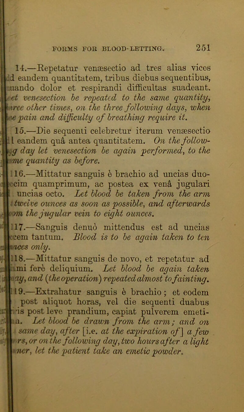 14. —Eepetatur venaesectio ad tres alias vices Id eandem quantitatem, tribus diebus sequentibus, uiiando dolor et respirandi difficultas suadeant. venesection be repeated to the same quantity, uree other times, on the three following days, when Tpain and difficulty of breatkmg require it. 15. —Die sequenii celebretur iteruin venaesectio i I eandem qu4 antea quantitatem. On the follow- ,g day let venesection be again performed, to the wme quantity as before. ;16.—Mittatur sanguis 5 brachio ad uncias duo- :cim quamprimum, ac postea ex vend jugulari . uncias octo. Let blood be taken from the arm f twelve ounces as soon as possible, and afterwards rm the jugular vein to eight ounces. 117. —Sanguis denud mittendus est ad imcias :cem tantum. Blood is to be again taken to ten ces only. 118. —Mittatur sanguis de novo, et repetatur ad 'umi fere deliquium. Let blood be again taken zay, and {the oyer ation) repeated almost to fainting. 19.—Extrahatur sanguis h brachio; et eodem post aliquot horas, vel die sequenti duabus i ’is post leve prandium, capiat pulverem emeti- m. Let blood be drawn from the arm; and on same day, after [i.e. at the expiration of] a few t rs, or on the following day, two hours after a light *ner, let the patient take an emetio powder.