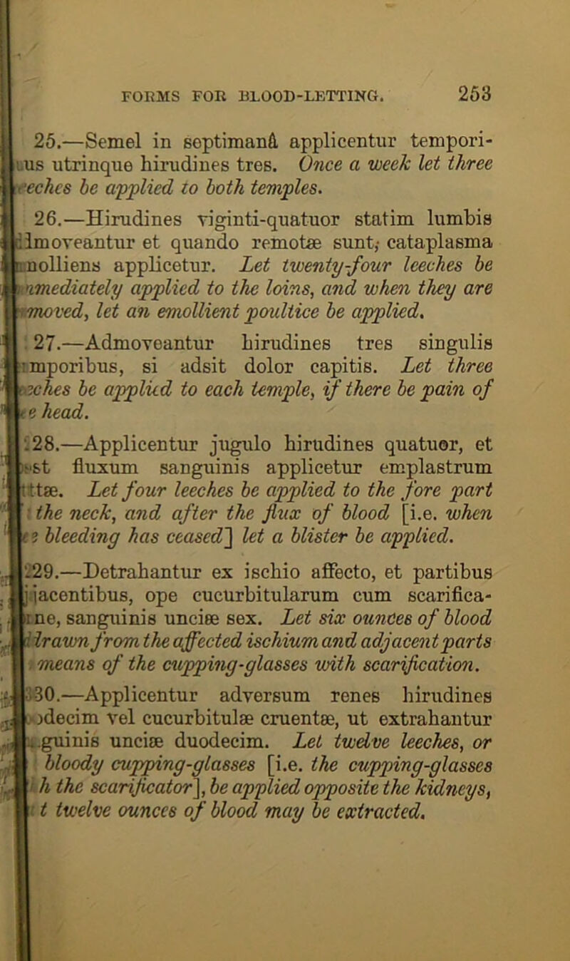 25.—Semel in septimanA applicentur tempori- uus utxinque hirudines ties. Once a week let three eechcs be applied to both temples. 26.—Hirudines viginti-quatuor statim lumbis imoveantur et quando remote sunt,-cataplasma nolliens applicetur. Let twenty-four leeches be mediately applied to the loins, and when they are jved, let an emollient poultice be applied. ; 27.—Admoveantur hirudines tres singulis rmporibus, si adsit dolor capitis. Let three whes be applied to each temple, if there be pain of e head. :28.—Applicentur jugulo hirudines quatuor, et st fluxum sanguinis applicetur emplastrum ttae. Let four leeches be applied to the fore part ; the neck, and after the flux of blood [i.e. when ? bleeding has ceased'\ let a blister be applied. 229.—Detrahantur ex ischio affecto, et partibus ijacentibus, ope cucurbitularum cum scarifica- ine, sanguinis unciee sex. Let six ounces of blood drawn from the affected ischium and adjacent parts 1 means of the cupping-glasses with scarification. JO.—Applicentur adversum renes hirudines odecim vel cucurbitulse cruentse, ut extrahantur .guinis uncise duodecim. Let twdve leeches, or bloody cupping-glasses [i.e. the cupping-glasses < h the scaryicator}, be applied opposite the kidneys, /1 twelve ounces of blood may be extracted.
