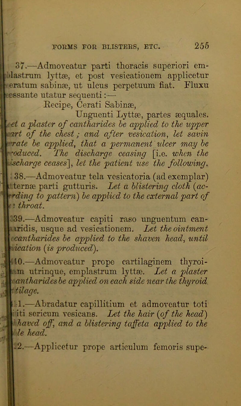 256 37. —Admoveatur parti thoracis superiori em- itlastrum lyttse, et post vesicationem applicetur eratum sabinfe, ut ulcus perpetuum fiat. Fluxu ssante utatur sequenti:— Kecipe, Cerati Sabinse, Unguenti Lyttse, partes sequales. ■et a plaster of cantharides be applied to the upper art of the chest; and after vesication, let savin ate be applied, that a permanent xdcer may be oduced. The discharge ceasing [i.e. when the ischarge ceases'], let the patient use the following. 38. —Admoveatur tela vcsicatoria (ad exemplar) teruse parti gutturis. Let a blistering cloth {ac- ding to pattern) be applied to the external part of throat. 139.—^Admoveatur capiti raso unguentum can- iridis, usque ad vesicationem. Let the ointment (cantharides be applied to the shaven head, until ication {is produced). ■to.—Admoveatur propo eartilaginem thyroi- !-.m utrinque, emplastrum lyttse. Let a plaster cantharides be applied on each side near the thyroid,, i idage. -:1.—Abradatur capillitium et admoveatur toti i iti sericum vesicans. Let the hair {of the head) Ihaved off, and a blistering taffeta applied to the ' le head. -2.—Applicetur prope articulum femoris supe-