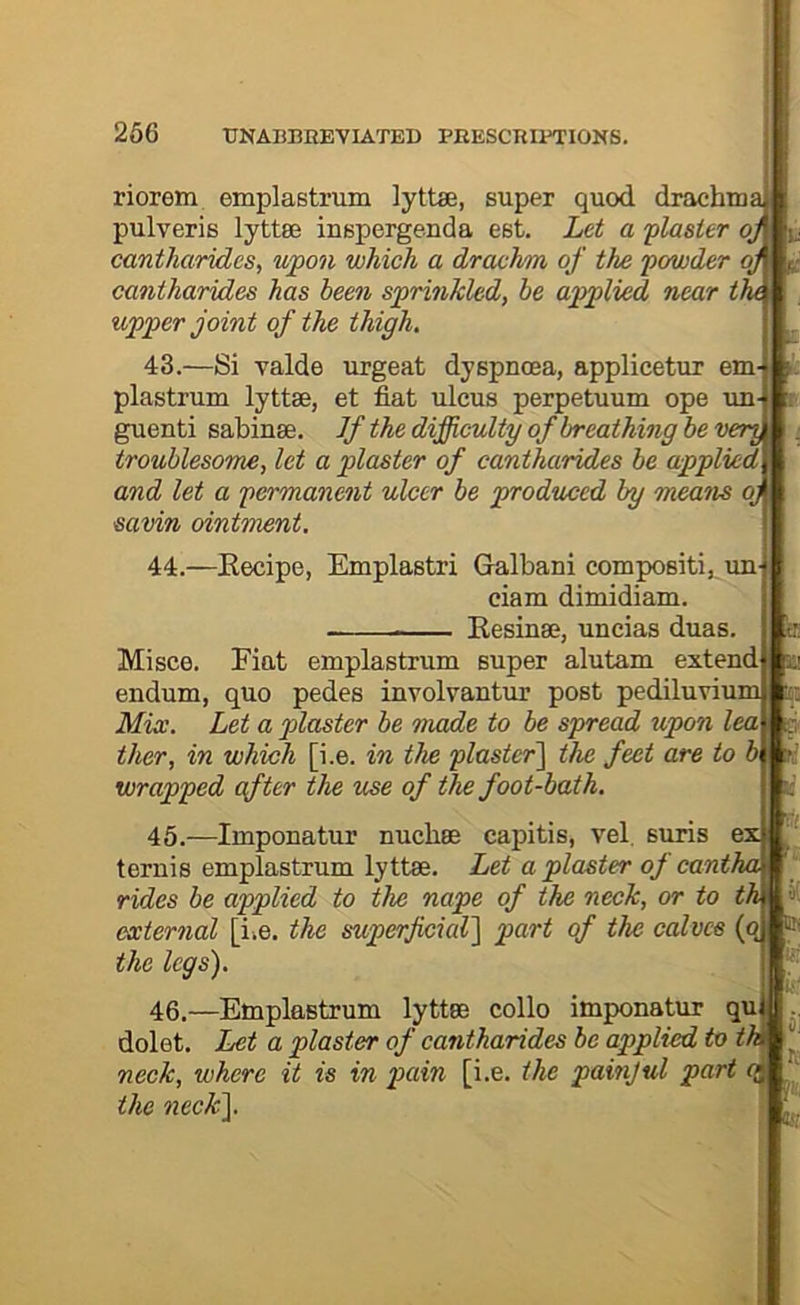 riorem emplastrum lyttse, super quod drachma pulveris lyttee iuspergenda est. Let a flaster qj cantharides, upon which a drachm of the powder oj cantharides has been sprinkled, be applied near th upper joint of the thigh. 43.—Si valde urgeat dyspnoea, applicetur em- plastrum lyttae, et fiat ulcus perpetuum ope un- guenti sabinse. If the difficulty of breathing be veri troublesome, let a plaster of cantharides be applied and let a permanent ulcer be produced by means oj savin ointment. 44.—Eecipe, Emplastri Galbani compositi, un- ciam dimidiam. Kesinse, uncias duas. tr: Mi see. Fiat emplastrum super alutam extend a endum, quo pedes involvantur post pediluvium r_ Mix. Let a plaster be made to be spread upon lea ther, in which [i.e. in the plaster~\ the feet are to b wrapped after the use of the foot-bath. k 45.—Imponatur nuchae capitis, vel, suris e: ternis emplastrum lyttae. Let a plaster of cantha rides be applied to the nape of the neck, or to th external [i.e. the superficial] part of the calves (q ® the legs). ■Hi 46. dolet. , -Emplastrum lyttae collo imponatur qu Let a plaster of cantharides be applied to tU neck, where it is in pain [i.e. the painjul part qj the neck]. a-