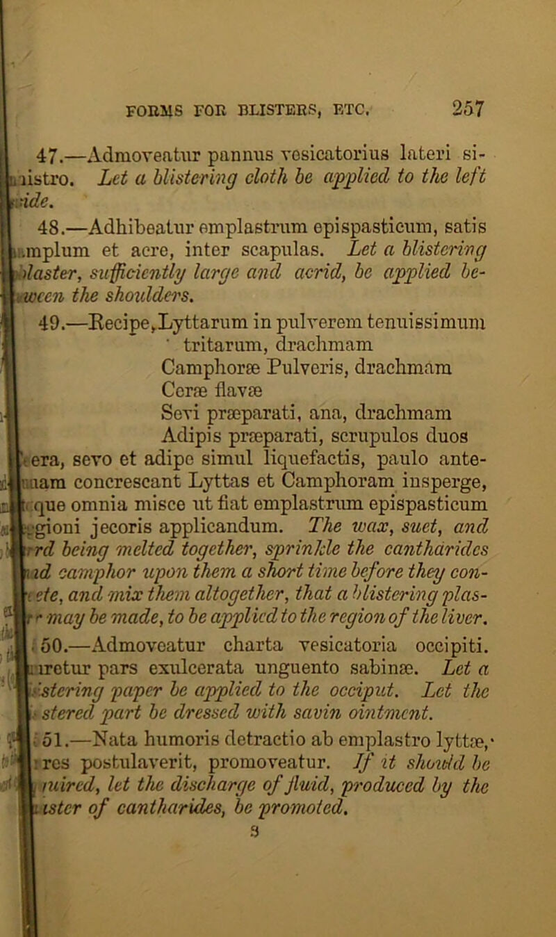 47. —AdmoveaUir pannus vosicatorius lateri si- listro. Let a blistering cloth be applied to the left vide. 48. —Adhibealur emplastrum epispasticiim, satis l•.mplum et acre, inter scapulas. Let a blistering ' laster, sufficicntlg large and acrid, be applied he- cen the sho^dders. 49. —Kecipe^Lyttarum in prilverem tenuissimum ■ tritarum, draclimam Camphorse Pulveris, drachmam Ccrae flav£B Seri prseparati, ana, drachmam Adipis prseparati, scriipulos duos eera, sevo et adipe simul liquefactis, paulo ante- iiam concrescant Lyttas et Camphoram iusperge, cque omnia misce ut fiat emplastrum epispasticum gioni jecoris applicandum. The tvax, suet, and rd being melted together, sprinkle the canthdrides id camphor upon them a short time before they con- i etc, and mix them altogether, that a blistering plas- r may be made, to be applied to the region of the liver. .'50.—Admoveatur charta vesicatoria occipiti. ’iretur pars exulcerata unguento sabinse. Let a rstering paper he applied to the occiput. Let the • stered part be dressed with savin ointment, i 51.—Nata humoris dctractio ab emplastro lyttce,- ires postulaverit, promoveatur. If it shoie/d be mired, let the discharge of fluid, pi'oduced by the ister of cantharides, be promoted.