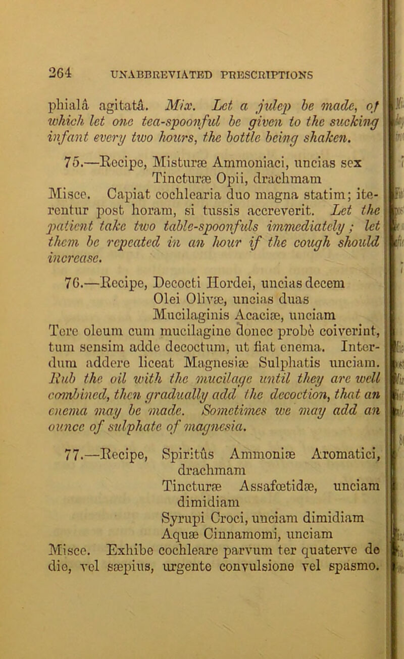 phiala agitatA. Mix. Let a jidep be made, of which let one tea-spoonful be given to the sucking infant every two hours, the bottle being shaken. 75. —Eocipe, Misturse Ammoniac!, unclas sex Tincturm Opii, draehmam Misce. Capiat cochlearia duo magna statim; ite- rentur post horam, si tussis accreverit. Let the patient take two table-spoonftds immediately; let them be repeated in an hour if the cough should increase. 76. —Eccipe, Decocti Hordei, uiiciasdccem Olei Olivse, uncias duas Mucilaginis Acaci®, unciara Tore oleum cum mucilagine donee probe coiverint, turn sensim adde decoctum, ut fiat enema. Inter- dura addere liceat Magnesi® Sulpliatis unciam. A'lib the oil with the mucilage until they are well comhined, then gradually add the decoction, that an enema may be made. Someti'mes we may add an ounce of sulphate of magnesia. 77. —Eecipe, Spiritiis Ammoni® Aromatici, draehmam Tinctur® Assafmtid®, unciam dimidiam Syrupi Croci, unciam dimidiam Aqu® Cinnamomi, unciam Misce. Exhibe cochleare parvum ter quaterve de die, vel s®pius, lu’gente convulsione vel spasmo. »■ kj in-' [B fir hi dr *