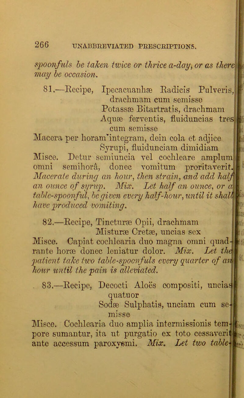 simonfuh he taken twice or thrice a-day, or as there may be occasion. 81.—Recipe, Ipccacuanhie Radicis Pulveris, draclimara cum semisse Potassm Bitartratis, drachmam .Aquae ferventis, fluiduncias tres cum scBiisse Macora per Iioram'integram, deiii cola et adjice 8)'rupi, fluidunciam dimidiam Misce. Detur semiuncia vel cochleare amplum OBini semihorA, donee vomitum proritaverit.i Macerate during an hour, then strain, and add half an ounce of syruf. Mix. Let half an ounce, or a, table-spoonful, be given every half-hour, until it shal^ have produced vomiting. 82.—Recipe, Tincturse Opii, drachmam Misturse Cretae, uncias sex Misce. Capiat cocliloaria duo magna omni quad ran to horae donee leniatur dolor. Mix. Let t patient take two table-spoonfuls every quarter of an hour until the pain is alleviated. 83.—Recipe, Decocti Aloes compositi, iincia^ quatuor Sodae Sulphatis, unciam cum se^ misse ]\Iieco. Cochlearia duo amplia intermissionis tern pore sumantur, ita ut purgatio ex toto cessaveri njj ante accessum paroxysm!. Mix. Let two table\