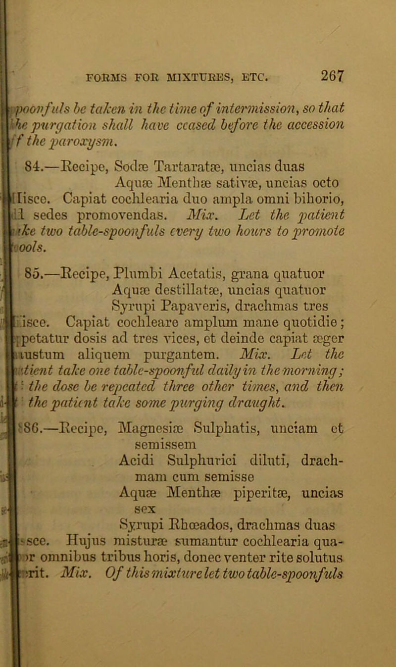 ovfids be taken in the time of iniei'mission, so that khe purgation shall have ceased before the accession f the paroxysm. 84.—Eecipc, Soclre Tartarata5, uncias diias Aqua) Menthse sativa?, uncias octo liscc. Capiat coclilearia duo ampla omni biborio, ;1 sedes promovendas. Mix. Let the patient ike two table-spoonfuls every two hours to promote ools. 85.—Eecipe, Plumbi Acetati.s, grana quatuor Accuse destillatse, uncias quatuor Syrupi Papaveris, drachmas tres i!isce. Capiat cochleare amplum mane quotidie; j-petatur dosis ad tres vices, et deinde capiat mger lustum aliquem purgantem. MLv. Let the \'.ticnt take one tablc-spoonfid dedlyin the morning ; i the dose be repeated three other times, and then the patient take some purging draught. t86.—Recipe, Magnesise Sulphatis, unciam ct semissem Acidi Sulphurici diluti, drach- mam cum semisse Aquae Menthae piperitae, uncias sex Syrupi Rhoeados, drachmas duas ^sce. Hujus misturae sumantur cochlearia qua- ur omnibus tribus horis, donee venter rite solutus ;rit. Mix. Of thismixturelet two table-spoonfuls