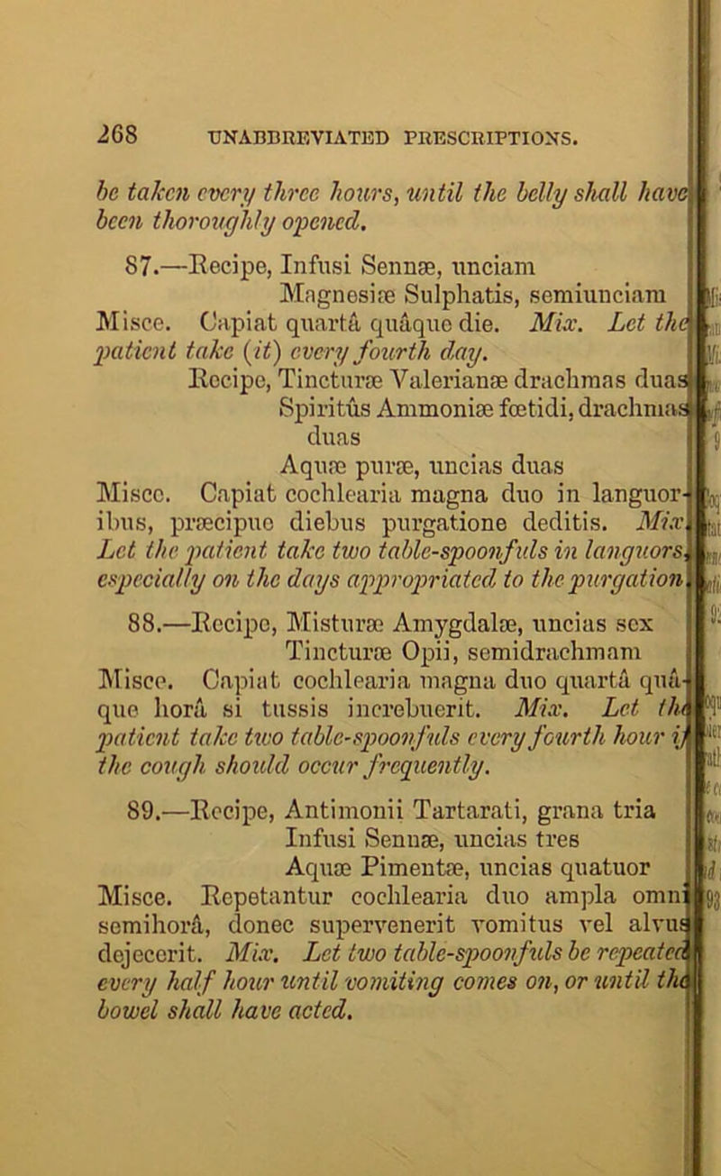 be taken evert/ three hours, until the belly shall have been thoroughly opened. 87.—Eecipe, Infusi Sennse, iinciam Magnesire Sulphatis, semiuiiciara Misce. Capiat quarts, quaquo die. Miec. Let the patient take {it) every fourth day. Recipe, Tincturse Valerianae drachmas duas| SpiritusAmmonisefoetidi, drachmas |,| diias Aqnm piirie, iincias duas Misce. Capiat cochlcaria magna duo in languor- ibus, praecipuo diebus purgatione deditis. Mix Let the patient take two table-spoonfuls in languors. i n,, especially on the days appropriated to the purgation £ 88.—Recipe, Misturse Amygdalae, uncias sex Tincturae Opii, semidrachmam hlisce. Capiat cochlearia magna duo quarta qua quo bora si tussis increbuerit. Mix. Let th< patient take two table-spoonfuls every fourth hour i) the cough shoidd occur frequently. 89.- -Recipe, Antimonii Tartarati, grana tria Infusi Senuae, uncias tres Aquae Pimentae, uncias quatuor Misce. Repetantur cochlearia duo ampla omn semihorS, donee supervenerit vomitus vel alvui dejecerit. Mix. Let two tcdde-spoonfuls be repeata every half hour xmtil vomiting comes on, or until t' bowel shall have acted.