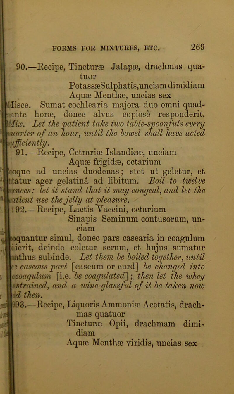 90. —Eecipc, Tinchirie Jalapse, drachmas qna- tiior PotassaeSulphatis.unciamdimidiam Aquse Menthse, uncias sex iMisce. Sumat cochlearia majora duo omni quad- i.antc horie, donee alvus copiose responderit. Let the patient take two table-sp>oonfuls every uartcr of an hour, %mtil the bowel shall have acted efficiently. 91. —Eecipe, Cetrarise Islandicse, unciam Aqu.'B frigidse, octarium 'coque ad uncias duodenas; stet ut geletur, et iatur ager gelatina ad libitum. Boil to twelve rmces: let it stand that it may congeal, and let the iticnt use the jelly at pleamre. •92.—Eecipe, Lactis Vaccini, octarium Sinapis Seminum contusorum, un- ciam iquantur simul, donee pars casearia in coagulum iierit, deinde coletur serum, et hujus sumatur athus subinde. Let tlmn be boiled together, until ; caseous part [caseum or curd] be changed into ceoagulum [i.e. be coagulated]; then let the whey fstrained, and a wine-glassfid of it be taken now nd then. 93.—Eecipe, Liquoris Ammoniae Acetatis, drach- mas quatuor Tincturae Opii, drachmam dimi- diam Aquae Menthae viridis, uncias sex