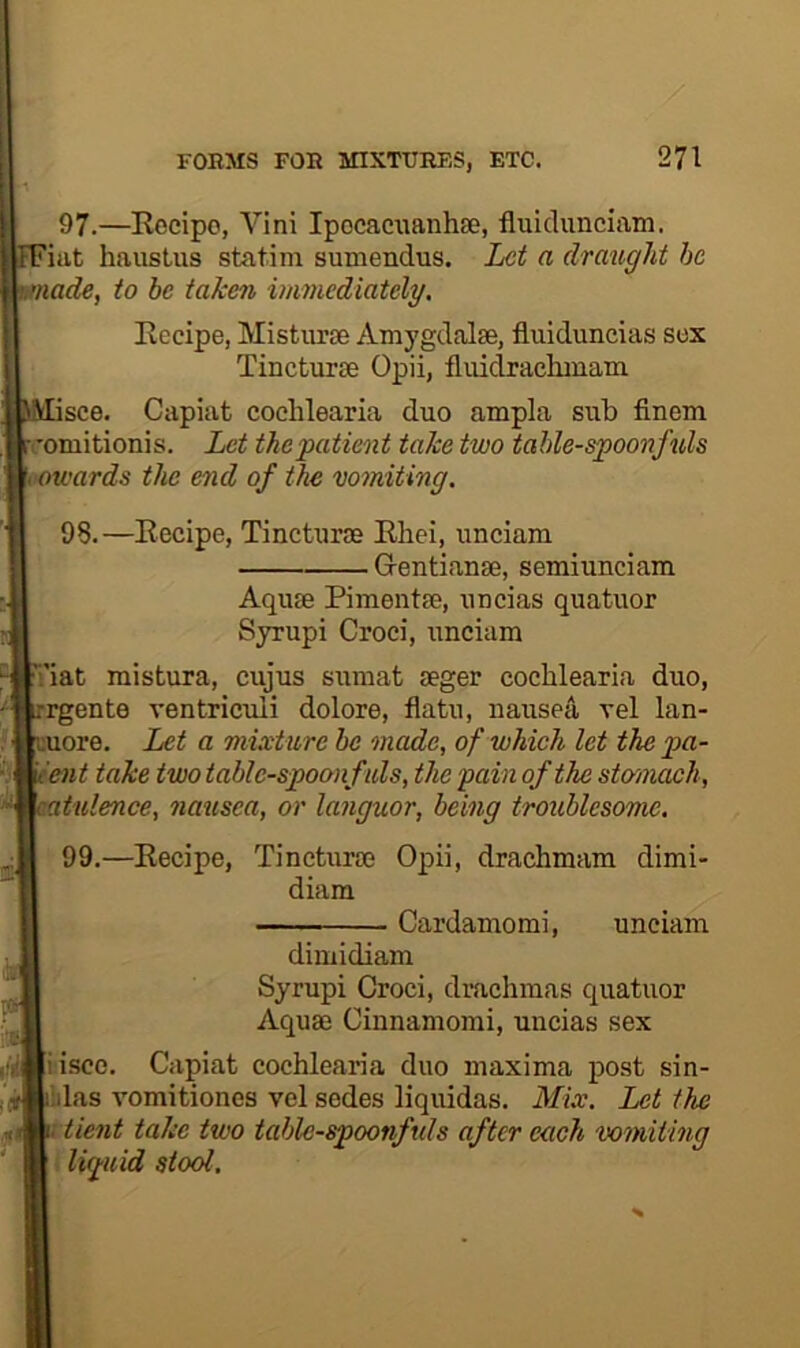 97. —Eocipo, Vini Ipocaciianhse, fluiclunciam. FFiat haustus statim sumendus. Let a draught he nade, to be taken vimediately, Eccipe, Misturse Amj’gdalae, fluiduncias sox Tincturse Opii, fluidraclimam see. Capiat coelilearia duo ampla sub finem I’omitionis. Let thepatient take two tahle-spoonfuls towards the end of the wmiting. 98. —Eecipe, Tincturae Ehei, unciam Gentianse, semiunciam Aquae Pimentee, uncias quatuor Syrupi Croci, unciam ’.'iat mistura, cujus sumat aeger cochlearia duo, rgente ventriculi dolore, flatu, uauseji vel lan- 'uore. Let a mixture he made, of which let the ya- 'ent take two table-spoonfuls, the pain of the stomach, atulence, natisea, or languor, being troublesome. 99.—Eecipe, Tincturae Opii, drachmam dimi- diam Cardamomi, unciam dimidiam Syrupi Croci, drachmas quatuor Aquae Cinnamomi, uncias sex iiscc. Capiat cochlearia duo maxima post sin- lilas vomitiones vel sedes liquidas. Mix. Let the tient take two table-spoonfuls after each vomiting i liguid stool.