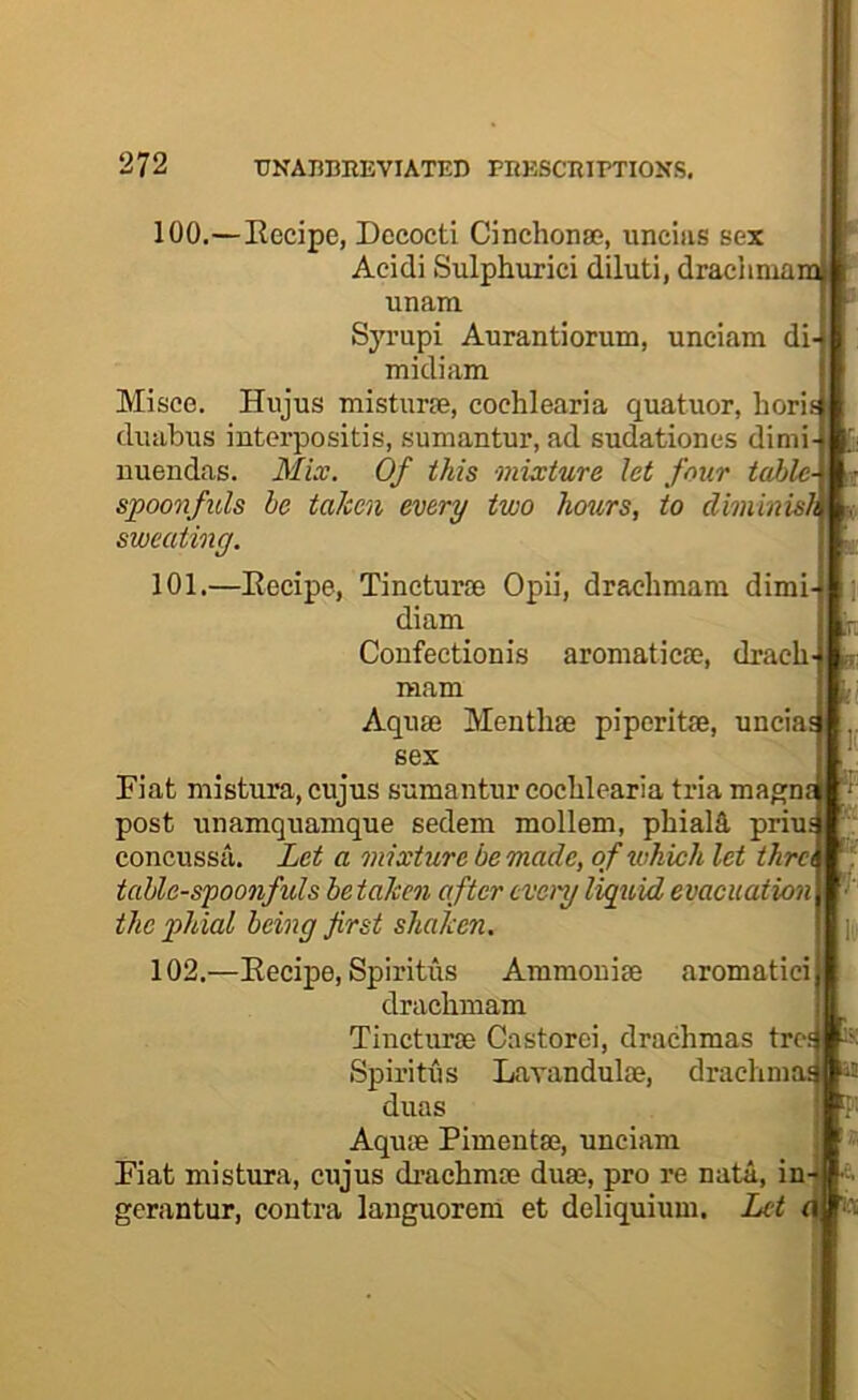 .r. 100. —Eecipe, Dccocti Cinchonse, uncias sex Acidi Sulphurici diluti, draclimamj unara Syrupi Aurantiorum, unciam di midiam Misce. Hujus mistiirie, cochlearia quatuor, horit diiabus interpositis, sumantur, ad sudationes dimi nuendas. MLv. Of this mixture Jet four table- spoonfuls he taken every two hours, to diminish sweating. 101. —Eecipe, Tincturie Opii, draclimara dimi- diam Coufectionis aroniaticaj, drach mam Aqii® Menthse piperitae, unciaj sex Eiat mistura, cujus sumantur eoclilcaria tria magn post unamquamque sedem mollem, phials priuj concussa. Let a mixture be made, of which let thra table-spoonfuls betaken after eveiy liquid evacuation the phial being first shaken. 102. —Eecipe, Spiritus Ammouise aromatici draclimam Tincturae Castorci, drachmas trcs Spiritus Lavandulae, draclmiaj duas Aqute Pimentae, unciam Fiat mistura, cujus di’achmae duae, pro re nata, in gerantur, contra languoreni et deliquium. Let d] i a! Is i.