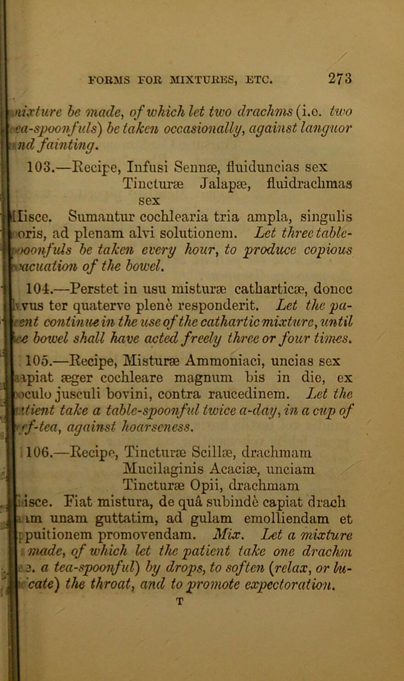 nixture he made, ofwhichlet two drachms{i.o. two •ea-spoonfids) be taken occasionally, against languor tnd fainting. 103. —Recipe, Infusi SeuriEe, fluidxmcias sex Tincturas Jalapie, fluidraclimas sex lisce. Siimantiir cochlearia tria ampla, singulis 'ris, ad plenam alvi solutionem. Let three tablc- -onfids be take^i every hour, to ‘produce copious cuation of the bowel. 104. —Perstet in usu misturse catbarticae, donee I.VUS tor quaterve plene responderit. Let the pa- ent contin ue in the use of the cathartic mixture, until 'O bowel shxdl have acted freely three or four times. 105. —Recipe, Misturse Ammoniaci, uncias sex ipiat seger cochleare magnum bis in die, ex culo jusculi bovini, contra raucedinem. Let the xtient take a tablc-spoonfid twice a-day, in a cup of ff-tea, against hoarseness. :106.—Recipe, Tincturse Scillse, drachraam Mucilaginis Acacise, unciam Tincturse Opii, drachmam dsce. Fiat mistura, de qu4 subinde capiat drach im unam guttatim, ad gulam emolliendam et fpuitionem promovendam. Mix. Let a mixture , made, of which let the patient take one drachm ’-3. a tea-spoonfid) by drops, to soften {relax, or hi- ’cate) the throat, and to promote expectoration.