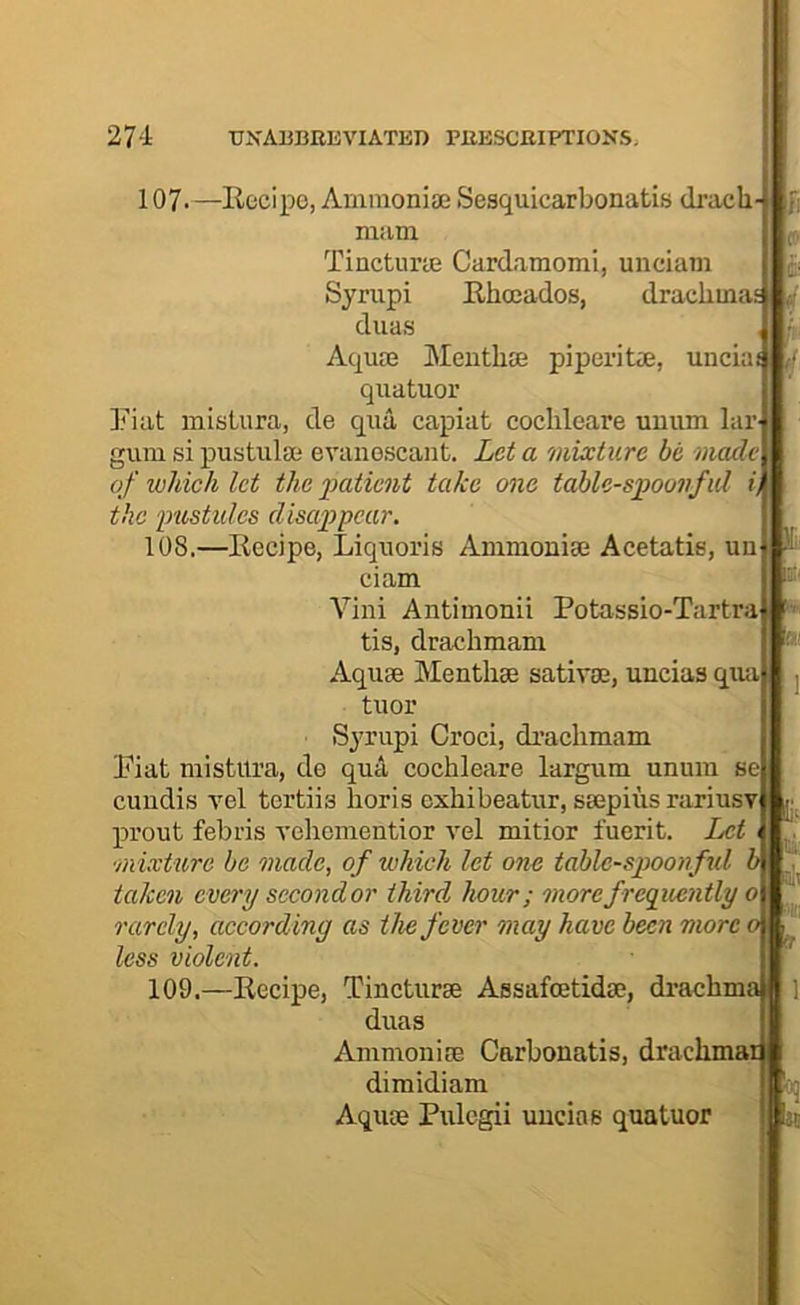 107. —llecipo, Ammoniaj Sesquicarbonatis dracb- mam Tincturte Cardamomi, unciam Sjrupi Ehceados, drachma^ duas Aquas Meiithae piperite, uncia quatuor Fiat misLura, de qua capiat cochleare umim lar gum si pustulse evanescant. Lei a mixture be made of which let the patient take one table-spoonful i) the pustules disappear. 108. —Eecipe, Liquoris Ammonias Acetatis, un ciam Villi Antimonii Potassio-Tartraj!*^ tis, drachmam Aquse Menthse sativas, uncias qua tuor Syrupi Croci, drachmam Fiat mistitra, de qua cochleare largum unura se cundis Tel tertiis horis oxhibeatur, siepius rariusT prout febris vehomentior vel mitior fuerit. Let •mixU(,re be made, of which let one tablc-sjjoojful b taken every second or third hour; morefreguentlyo rarely, according as the fever may have been more 0 ' less violent. 109. —Eecipe, Tincturse AssafoetidtE, drachma duas AmmonifE Carbonatis, drachma: dimidiam