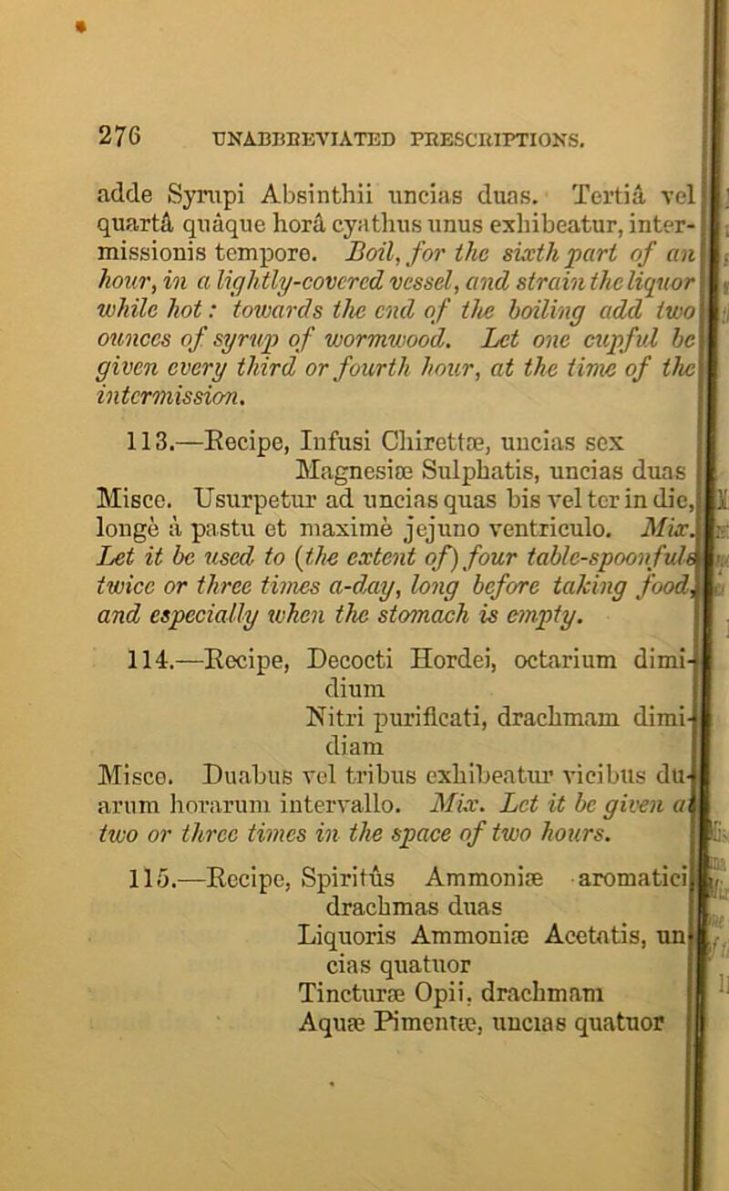 adde Sympi Absinthii nncias duas. Tertia vel quarts quaqiie horA, cyathiis anus exhibeatur, inter- missionis tempore. Boil, for the sixth pari of an hour, in a lightly-covcrcd vessel, and strain the liquor while hot: totvards the end of the boiling add two ounces of syrup of wormwood. Let one cupful he given every third or fourth hour, at the time of the intermission. I 113.—Eecipe, Infusi Cliirettce, uucias sox Magnesim Sulphatis, uncias duas Misce. Usurpetur ad uncias qiias bis vel ter in die longe a pastu et maxime jejuno ventriculo. Mix. Let it be used to {the extent of) four tablc-spoonfuh twice or three times a-day, long before taking food, and especially ivhen the stomach is empty. 114. —Eecipe, Decocti Hordei, octarium dim!- dium Eitri purifleati, dracbmam dimi- diam Misce. Duabus vel tribus cxliibeatm’ vicibus du- arum Iiorarum intervallo. Mix. Let it be given a< two or three times in the space of two hours. li- 115. —Eecipe, Spiritus Ammonise aromatici ]' drachmas duas Liquoris Ammonise Acetntis, nn cias quatuor Tincturse Opii, dracbmam Aquae Pimentte, uucias quatuor