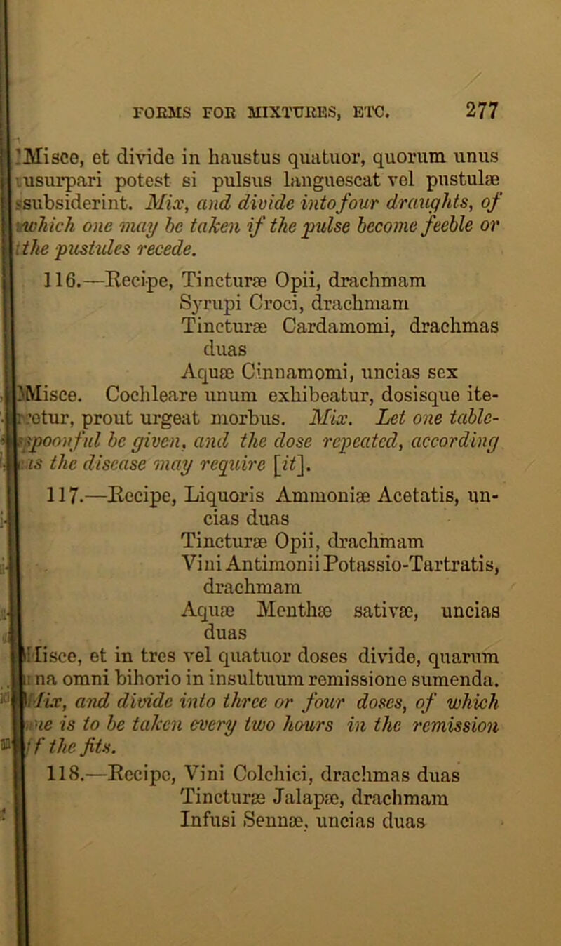 ’MiSCO, et divide in haustus quatuor, quorum unus lusurpari potest si pulsus languescat vel pustulse ssubsiderint. Mix, and divide intofour draughts, of vtvhich one mag be taken if the pulse become feeble or {the fusivlcs recede. 116. —Kecipe, Tincturfo Opii, drachmam Syrupi Croci, drachmam Tincturse Cardamomi, drachmas duas Aquae Cinuamomi, uncias sex UMisce. Cochleare umim exhibeatur, dosisque ite- c:otur, prout urgent morbus. Mix. Let one table- tfpooiiful be given, and the dose repeated, according as the disease may require [i^]. 117. —Kecipe, Liquoris Ammoniae Acetatis, un- cias duas Tincturse Opii, drachmam Vini Antimonii Potassio-Tartratis, || drachmam rfl Aquae Meuthae sativse, uncias ■ duas ■Misce, et in tres vel quatuor doses divide, quarum w na Omni bihorio in insultuum remissione sumenda. and divide into three or four doses, of which mme is to be taken every two hours in the remission ®m//* the fits. ■ 118.—Kecipe, Vini Colchici, drachmas duas E Tincturse Jalapa?, drachmam • fl Infusi Sennae, uncias duas