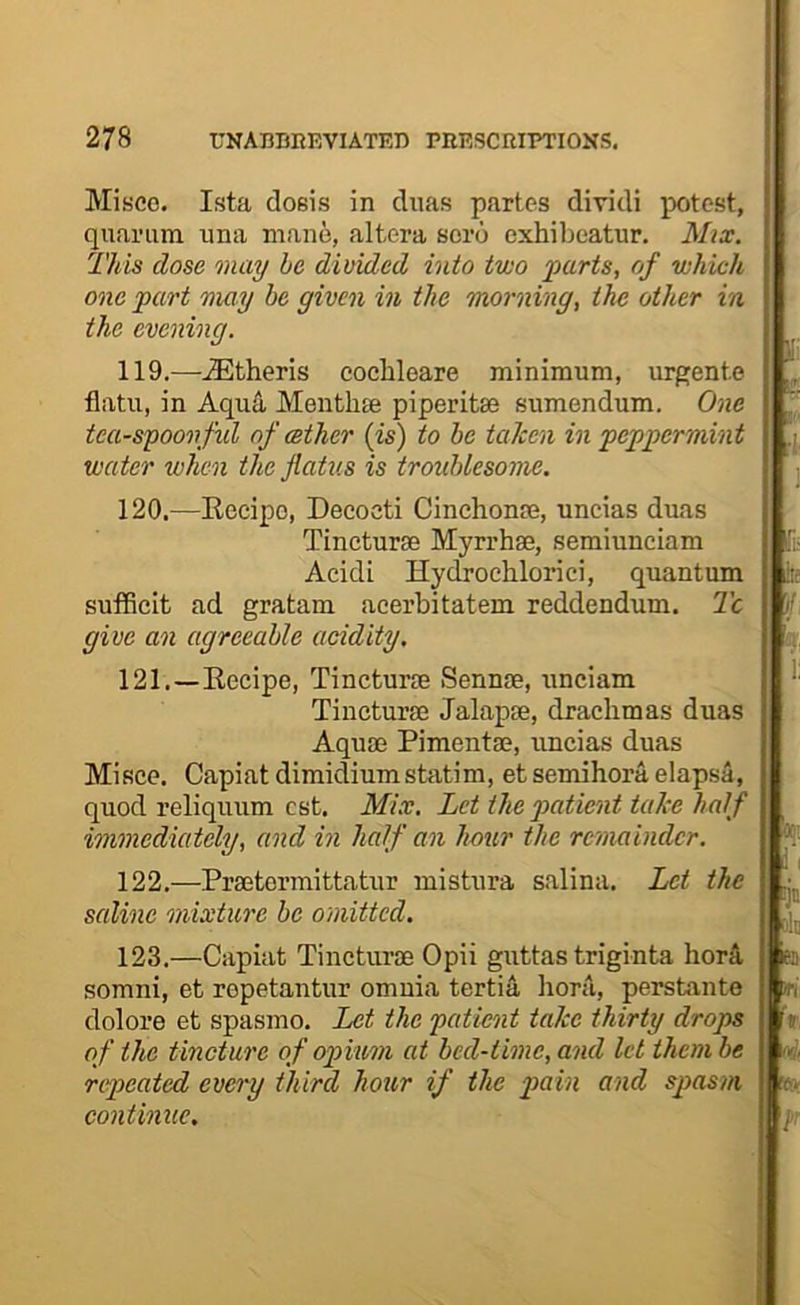 Misco. Ista doBis in cluas partes dividi potest, quariim una mane, altera soro exhibcatur. Mix. This dose may he divided into two parts, of which one part may be given in the morning, the other in the evening. 119. —-Athens cochleare minimum, urgente flatii, in Aqu4 Mentlue piperitse sumendum. One tca-spoonfid of wther {is) to he taken in peppermint water when the flatus is troublesome. 120. —Kccipo, Decocti Cinchonse, uncias duas Tincturse Myrrhse, semiunciam Acidi Hydrochlorici, quantum sufficit ad gratam acerbitatem reddendum. Tc give an agreeable acidity. 121. —Eecipe, Tincturie Sennse, unciam Tineturaj Jalap®, drachmas duas Aqu® Piment®, uncias duas Misce. Capiat dimidiumstatira, etsemihora elapsa, quod reliquum cst. Mix. Let the patient take half immediately, and in half an hour the remainder. 122. —Pr®termittatur mistura salina. Let the saline mixture he omitted. 123. —Capiat Tinctur® Opii guttas triginta horS, somni, et repetantur omnia tertia horil, persbante dolore et spasmo. Let the patient take thirty drops of the tincture of opium at bed-time, and let ihemhe repeated every third hour if the pain and spasm continue.