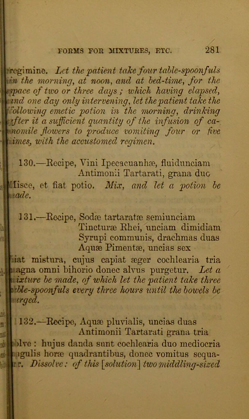 pregimine. Let the patient taJee four table-spoonfuls the onoming, at noon, and at bed-time, for the of two or three dags ; which having elapsed, 'iLzwf? one day only intervening, let thepatient take the WMlowing emetic potion in the morning, drinking mjfter it a sufficient quantity of the infusion of ca- flowers to produce vomiting four or five with the accustomed regimen. 130.—Eocipe, Vini Ipecacuanhre, fluidnneiam Antimoiiii Tartarati, grana duo c, [lisce, et fiat potio. Mix, and let a potion he t \cule. 4. i 131.—Eocipe, Sodas tartaratse semiunciam Tincturae Ehei, unciam dimidiam Syrupi communis, drachmas duas 1 Aquae Pimentae, uncias sex [iiat mistura, cujus capiat aeger cochlearia tria uiagna omni bihorio donee ahms purgetur. Let a Mixture be made, of which let the patient take three v'.Ue-spoonfuls every three hours until the bowels be rirged. % 132.—Eocipe, Aquae plmnalis, uncias duas Antimonii Tartarati grana tria i')lvo : hujus danda snnt cochlearia duo mediocria .igulis horae quadrantibus, donee vomitus sequa- :r. Dissolve: of this \solution'\ two middling-sized