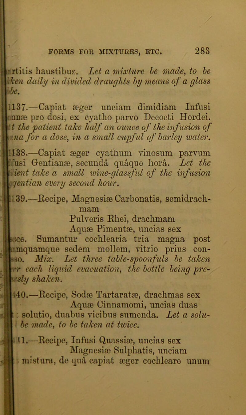 28S w.rtitis haiistibus. Let a mixture he made, to be daily in divided draughts by means of a glass 1137. —Capiat a-ger unciam dimidiam Infusi nunie pro dosi, ex e.yatho parvo Decocti Hordei. it the patient take half an ounce of the infusion of e.nafor a dose, in a small cupful of barley water. 1138. —Capiat isger cyatiium nnosiim parvum [i;’usi Gentianse, secimda quaquo hora. Let the ^ient take a small wine-glassful of the infusion ^jentian every second hour. L.39.—Eecipe, MagnesiseCarbonatis, scmidracli- mara Pulvoris Eliei, draclimam Aquae Pimentee, uncias sex 5UC6. Sumantur cochlearia tria magna post jir.inquatnquo sedem mollem, -vutrio prius con- [.^0. Mix. Let three table-spoonfuls he taken jHrr each liquid evueuation, the bottle being pre- 'm^sly shaken. 7:.Hi40.—Eecipe, Sodae Tartaratae, drachmas sex Aquae Cinnamomi, uncias duas : solutio, duabus vicibus sumenda. Let a solu- be made, to be taken at twice. ! U.—Eecipe, Infusi Quassiae, uncias sex Magnesiae Sulphatis, unciam . mistura, de qua capiat aegcr cochleare unum