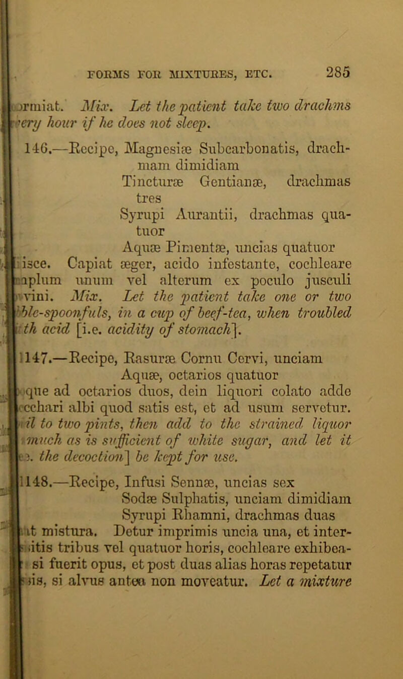 rtuiat. MLv. Let the‘patient take two drachms •'erij hour if he does not sleep. 146.—Eocipc, Maguesiaj Siibcarbonatis, clracli- mam dimidiam Tincturae Gentianse, drachmas tres Syrupi Aurautii, drachmas qua- tuor Aquae Pimentae, uncias quatuor lisce. Capiat aeger, acido infestante, cochleare aplum unum vel alterum ex pociilo jusculi vvini. Mix. Let the patient take one or two Ic-spoonfuls, in a cup of beef-tea, when troubled ith acid [i.e. acidity of stomac1i\. 1147. —Recipe, Rasurae Cornu Cervi, unciam Aquae, octarios quatuor iqne ad octarios duos, dein liquori colato addo “chari albi quod satis est, et ad usum servetur. til to two pints, then add to the strained. Uqxior .much as is sufficient of white sugar, and let it the decoction^ be kept for use. 1148. —Recipe, Infusi Sennae, uncias sex Sodae Sulphatis, unciam dimidiam Syrupi Rhamni, drachmas duas Tt mistura. Detur imprimis uncia una, et inter- : litis tribus vel quatuor horis, cochleare exhibea- si fuerit opus, etpost duas alias horas repetatur ns, si alvus ante© non moveatur. Let a mixture