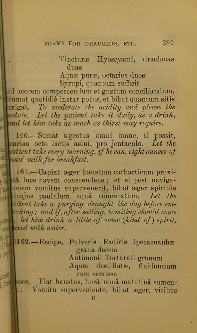 Tincturse Hyoscyami, drachmas duas Aquae purse, octarios duos Syrupi, quantum sufficit icd acorem compescendum et gustum conciliandum. biiumat quotidi^ instar potus, et bibat quantum sitis Jxxigat. To moderate the acidity and please the aalate. Let the patient take it daily, as a drink, \md let him take as much as thirst may require. 160. —Sumat segrotus omni mane, si possit, icias octo lactis asini, pro jentaculo. Let the nti&nt take every morning, if he can, eight ounces oj iises’ milk for breakfast. 161. —Capiat seger haustum catharticum proxi- luce navem conscendens; et si post naviga- Dmem vomitus supervenerit, bibat seger spiritus fcf.cujus paululum aqua commixtum. Let the ittient take a purging draught the day hejore em- T-king; and if after sailing, vomiting should come let him drink a little of some {kind of) spirit, ixed with water. Ill62.—Eecipe, Pulveris Eadicis Ipecacuanhse grana decern Antimonii Tartarati granum Aquse destillatse, fluidunciam cum semisse Vice. Fiat haustms, horU nona matutina sumen- Vomitu superveniente, bibat seger, ricibus