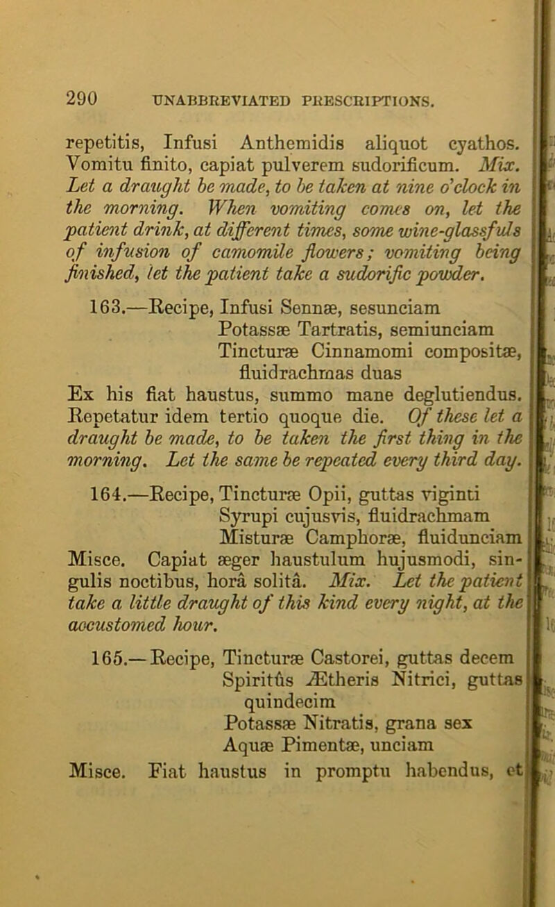 repetitis, Infusi Anthemidis aliquot cyathos. Vomitu finite, capiat pulverem sudorificum. Mix. Let a draught be made, to he taken at nine o'clock in the morning. When vomiting comes on, let the 'patient drink, at different times, some wine-glassfuls of infusion of camomile flowers; vomiting being finished, let the patient take a sudorific powder, 163. —Kecipe, Infusi Sennae, sesunciam Potassae Tartratis, semiunciam Tincturae Cinnamomi compositae, fluidrachmas duas Ex his fiat haustus, summo mane deglutiendus. Repetatur idem tertio quoque die. Of these let a draught be made, to be taken the first thing in the morning. Let the same be repeated every third day. 164. —Recipe, Tincturae Opii, guttas viginti Syrupi cujusvis, fiuidrachmam Misturae Camphorae, fiuidunciam Misce. Capiat aeger haustulum hujusmodi, sin- gulis noctibus, bora solita. Mix. Let the patient take a little draught of this kind every night, at the accustomed hour. 165. — Recipe, Tincturae Castorei, guttas decern Spiritfis .^theris Nitrici, guttas quindecim Potassae Nitratis, grana sex Aquae Pimentae, unciam Misce. Fiat haustus in promptu habendus, ct