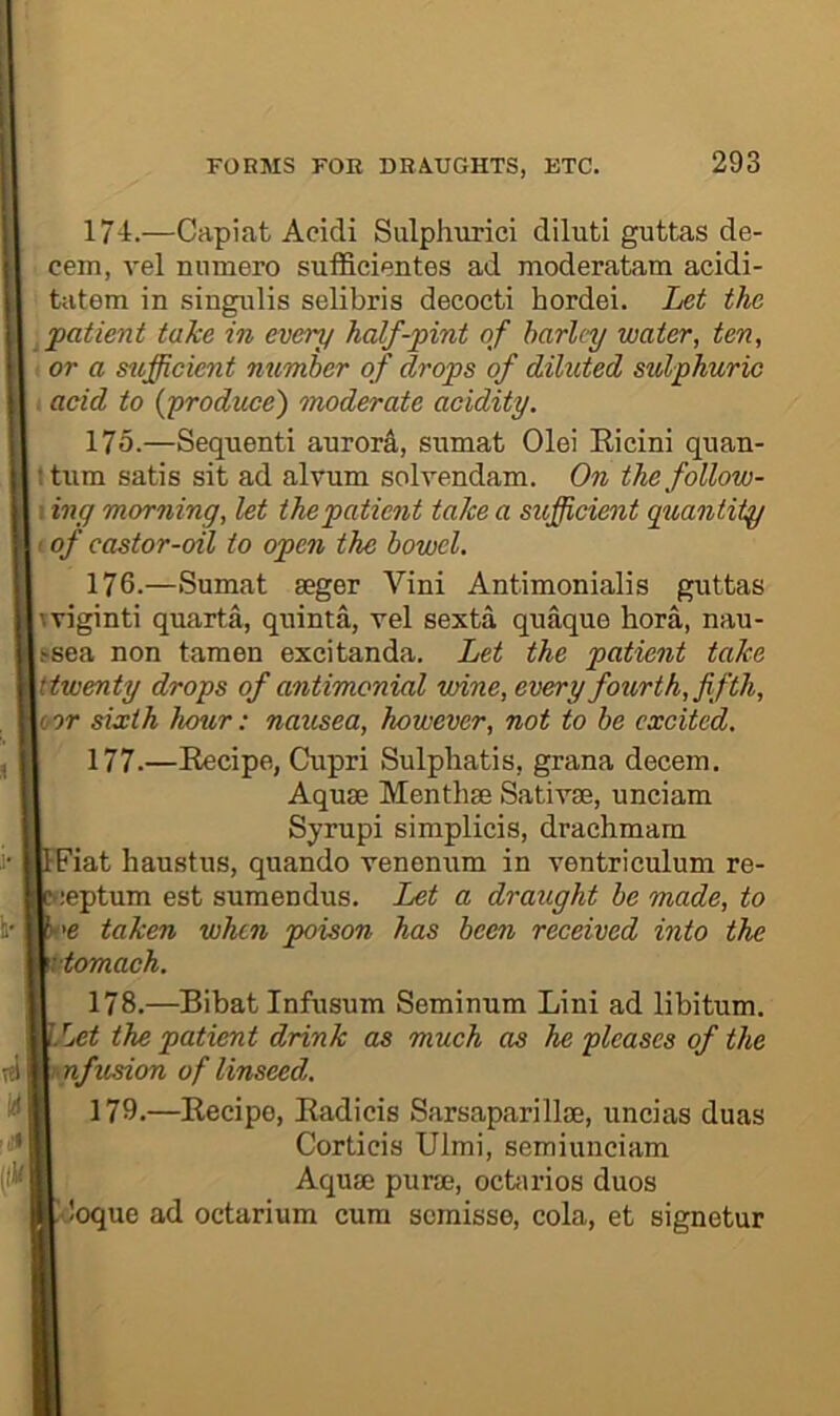 174. —Capiat Acidi Sulphurici diluti guttas de- cern, vel nnmero sufficientes ad moderatam acidi- tatem in singi;lis selibris decocti hordei. Let the patient take in every half-pint of harlcy water, ten, or a sufficient number of drops of diluted sulphuric acid to {produce) tnoderate acidity. 175. —Sequent! aurord, sumat Olei Eicini quan- t turn satis sit ad alvum solvendam. On thefollow- I; ing morning, let the patient take a sufficient quantity • of castor-oil to open the bowel. 176. —Sumat seger Vini Antimonialis guttas hviginti quarta, quinta, vel sexta quaque bora, nau- Usea non taraen excitanda. Let the patient take ytwenty drops of antimonial wine, every fotirth, fifth, \i or sixth hour: nausea, however, not to be excited. 177. —Eecipe, Cupri Sulpbatis, grana decem. Aquae Menthae Sativae, unciam Syrupi simplicis, drachmam FFiat haustus, quando venenum in ventriculum re- y;eptum est sumendus. Let a draught be made, to ^'e taken when poison has been received into the \ttomach. 178. —Bibat Infusum Seminum Lini ad libitum. ^Let the patient drink as much as he pleases of the mfusion of linseed. 179. —Eecipe, Eadicis Sarsaparillae, uncias duas Corticis Ulmi, semiunciam Aquae purae, ocbirios duos loque ad octarium cum somisse, cola, et signetur
