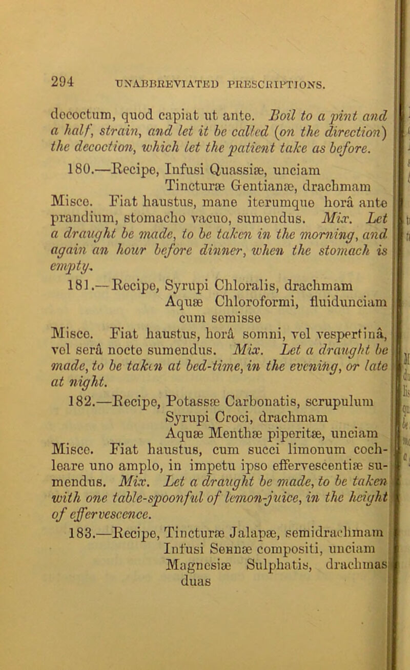 dococtuin, quod capiat ut ante. Boil to a pint and | a hall, strain, and let it be called {on the direction') I < the decoction, which let the patient take as before. | • 180.—Eecipe, Infusi Quassia;, unciam 1 | Tincturie Gentiame, draehmam I Misco. Fiat haustus, mane iterumque hora ante I prandiuni, stomacho vacuo, sumendus. Mix. Let | ti a draught be made, to be takm in the morning, and, i h again an hour before dinner, when the stomach is empty. 181. — Recipe, Syrupi Chloralis, draehmam Aquae Chloroformi, fluidunciam cum semisse Misce. Fiat haustus, hoiA somni, vel vespertina, vol seril nocte sumendus. Mix. Let a draught be made, to be taken at bed-time, in the evening, or lata at night. 182. —Eecipe, Potassae Carbonatis, scrupulum Syrupi Croci, draehmam Aquae Menthae piperitae, unciam Misce. Fiat haustus, cum succi limonum coch- leare uno amplo, in impetu ipso effervescentiae su-' mendus. Mix. Let a draught be made, to be taken\ with one table-spoonful of lemon-juice, in the height of effervescence. i! in li? k Hi 183.—Eecipe, Tincturae Jalapae, .semidrachmam Infusi Sennae compositi, unciam Magnesiae Sulphatis, drachmas duas