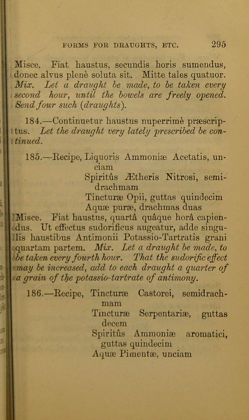 Misce. Fiat liaustus, secundis horis sumendus, donee aims plenfe soluta sit. Mitte tales quatuor. Mix. Let a draught he made, to be taken every second hour, until the bowels are freely opened. Send four such {drattghts). 184. —Continuetur haustus nuperrimfe prsescrip- 111 tus. Let the draxtght very lately prescribed be con- i tinued. 185. —Kecipe, Liquoris Ammonias Acetatis, im- ciam Spiritus .iEtheris Nitrosi, semi- drachmam Tincturae Opii, guttas quindecim Aquae purae, drachmas duas IlMisce. Fiat haustus, quartA quaque hord capien- i dus. Ut effectus sudorificus augeatiir, adde singu- lllis haustibus Antimonii Potassio-Tartratis grani Icquartam partem. Mix. Let a draught be made, to \lbe taken every fourth hour. That the sudorific effect v-may be increased, add to each draught a quarter of I a grain of tJpe potassio-tartrate of antimony. 186. —Eecipe, Tincturae Castorei, semidraeh- mam Serpentariae, guttas aromatici, Tincturae decern Spiritus Ammoniae guttas quindecim Aquae Pimentao, unciam
