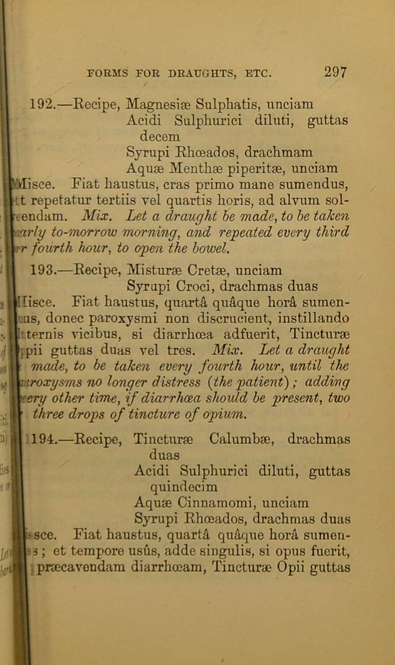 192. —Recipe, Magnesise Sulphatis, iinciam Aeidi Sulphurici diluti, guttas decern Syrupi Rhceados, drachmam Aquae Menthse piperitse, unciam isce. Fiat haustus, eras primo mane sumendus, tt repetatur tertiis vel quartis horis, ad alvum sol- eendam. Mix. Let a draught he made, to be taken arly to-morrow morning, and repeated every third r fourth hour, to open the bowel. 193. —Recipe, Misturse Cretse, unciam Syrupi Croci, drachmas duas [isce. Fiat haustus, quarta qudque horA sumen- uus, donee paroxysmi non discrucient, instillando tternis vicibus, si diarrhoea adfuerit, Tincturae {pii guttas duas vel tres. Mix. Let a draught made, to be taken every fourth hour, until the iroxysms no longer distress {the patient); adding ery other time, if diarrhcea should be present, two three drops of tincture of opium. ;194.—Recipe, Tiiicturae Calumbae, drachmas duas Acidi Sulphuric! diluti, guttas quindecim Aquae Cinnamomi, unciam Syrupi Rhoeados, drachmas duas see. Fiat haustus, quarts qu4que horA sumen- 3; et tempore usus, adde singulis, si opus fuerit, } praecavondam diarrheeam, Tincturae Opii guttas