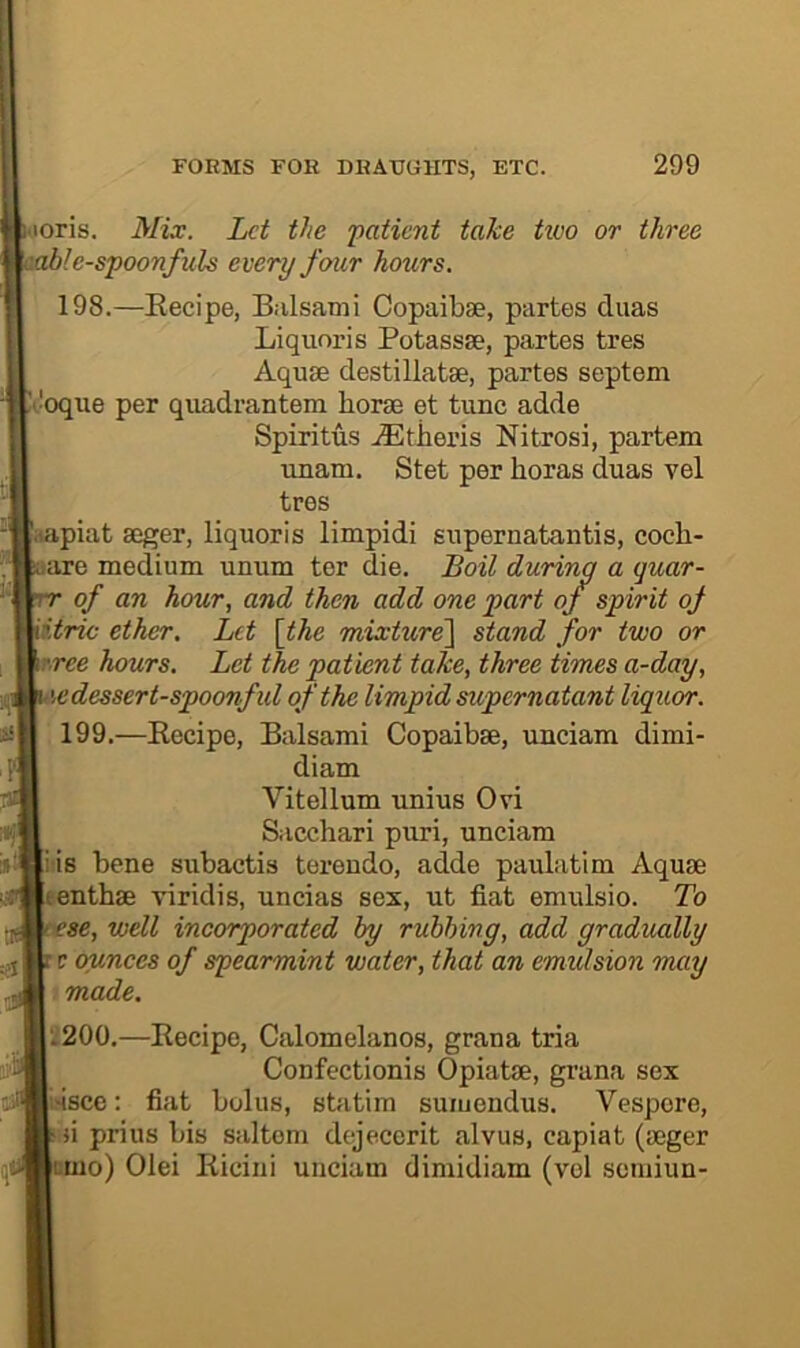 loris. Mix. Let the ‘patient take two or three \abl e-spoonfuls every four hours. 198. —Eecipe, Balsami Copaibse, partes duas Liquoris Potassse, partes tres Aquae destillatae, partes septem t'oque per quadrantem horae et tunc adde Spiritus .iEtiieris Nitrosi, partem unam. Stet per horas duas vel tres '.lapiat aeger, liquoris limpidi supernatantis, coch- arc medium unum ter die. Boil during a quar- of an hour, and then add one part of spirit oj iitric ether. Let [the mixture^ stand for two or rree hours. Let the patient take, three times a-day, edessert-spoonful of the limpid supernatant liquor. 199. —Recipe, Balsami Copaibae, unciam dimi- diam Vitellum unius Ovi Sacchari puri, unciam iis bene subactis terendo, adde paulatim Aquae enthae viridis, uncias sex, ut fiat emulsio. To •se, well incorporated by rubbing, add gradually t ounces of spearmint water, that an emidsion marj made, L2OO,—Recipe, Calomelanos, grana tria Confectionis Opiatae, grana sex issce: fiat bolus, statim suiuendus. Vespore, Mi prius bis saltern dejecerit alvus, capiat (aeger tmo) Olei Rieiui unciam dimidiam (vel semiun-