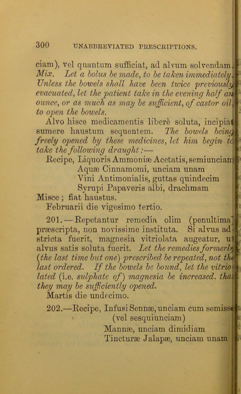 ciam), vel quantum sufRciat, ad alvum solvendam| Mix. Let a holies he made, to he taken immediately Unless the bowels shall have been twice ‘previously evacuated, let the patient take in the evening half a% ounce, or as much as may be sufficient, of castor oil to open the bowels. Alvo hisce medicamentis liberi soluta, incipiai sumere haustum sequontein. I’he bowels bcind freely opened by these medicines, let him begin U take the following draught:— Recipe, Liquoris Ammonife Acetatis, semiunciani Aquae Cinnamomi, unciam unam Vini Antimonialis, guttas quindecim Syrupi Papaveris albi, drachmam Misce; fiat haustus. Februarii die vigesimo tertio. 201. — Repotantur remedia olim (penultima praescripta, non novissime instituta. Si alvus a.d stricta fuerit, magnesia vitriolata augeatur, u alvus satis soluta fuerit. Let the remedies formerh {the last time hut one) prescribed berepcated, not t last ordered. If the bowels he bound, let the vitrio lated (i.e. sulphate of) ‘magnesia be increased, th they may he sufficiently opened. Martis die undecirao. 202.—Recipe, lufusiSennae, unciam cum semiss > (vel sesquiimciam) Manuae, unciam dimidiam Tiucturae Jalapae, unciam unam